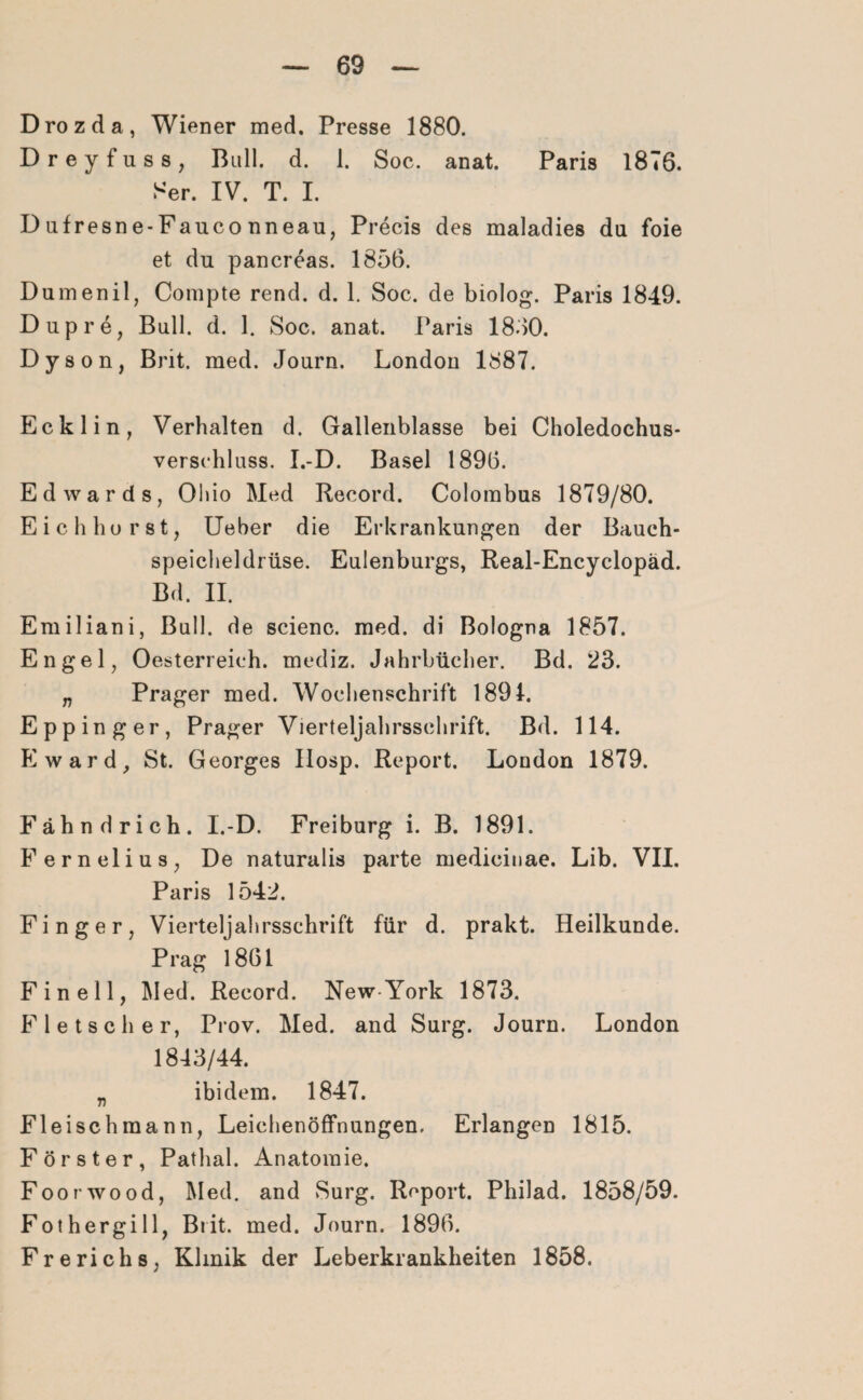 Drozda, Wiener med. Presse 1880. Dreyfuss, Bull. d. 1. Soc. anat. Paris 1876. Ser. IV. T. I. D ufresne-Fauco nneau, Precis des maladies du foie et du pancreas. 1856. Dumenil, Compte rend. d. 1. Soc. de biolog. Paris 1849. Dupre, Bull. d. 1. Soc. anat. Paris 1850. Dyson, Brit. med. Journ. London 1887. Ecklin, Verhalten d. Gallenblasse bei Choledochus- verschluss. I.-D. Basel 1896. Edwards, Ohio Med Record. Colombus 1879/80. Eich hör st, Ueber die Erkrankungen der Bauch¬ speicheldrüse. Euienburgs, Real-Encyclopäd. Bd. II. Emiliani, Bull, de scienc. med. di Bologna 1857. Engel, Oesterreich, mediz. Jahrbücher. Bd. 23. „ Prager med. Wochenschrift 1891. Epp in g er, Prager Vierteljahrsschrift. Bd. 114. Eward, St. Georges Ilosp. Report. London 1879. Fähndrich. I.-D. Freiburg i. B. 1891. Fernelius, De naturalis parte medicinae. Lib. VII. Paris 1542. Finger, Vierteljahrsschrift für d. prakt. Heilkunde. Prag 1861 F in eil, Med. Record. New-York 1873. Fletsch er, Prov. Med. and Surg. Journ. London 1843/44. „ ibidem. 1847. Fleischmann, Leichenöffnungen. Erlangen 1815. Förster, Pathal. Anatomie. Foorwood, Med. and Surg. Report. Philad. 1858/59. Fothergill, Brit. med. Journ. 1896. Frerichs, Klinik der Leberkrankheiten 1858.