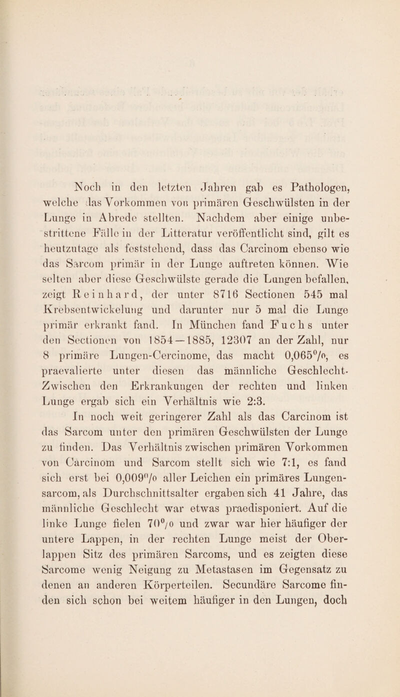 welche das Vorkommen von primären Geschwülsten in der Lunge in Abrede stellten. Nachdem aber einige unbe¬ strittene Fällein der Litteratur veröffentlicht sind, gilt es heutzutage als feststehend, dass das Carcinom ebenso wie das Sarcom primär in der Lunge auftreten können. Wie selten aber diese Geschwülste gerade die Lungen befallen, zeigt Reinhard, der unter 8716 Sectionen 545 mal Krebsentwickelung und darunter nur 5 mal die Lunge primär erkrankt fand. In München fand Fuchs unter den Sectionen von 1854 —1885, 12307 an der Zahl, nur 8 primäre Lungen-Cercinome, das macht 0,065°/°, es praevalierte unter diesen das männliche Geschlecht- Zwischen den Erkrankungen der rechten und linken Lunge ergab sich ein Verhältnis wie 2:3. In noch weit geringerer Zahl als das Carcinom ist das Sarcom unter den primären Geschwülsten der Lunge zu finden. Das Verhältnis zwischen primären Vorkommen von Carcinom und Sarcom stellt sich wie 7:1, es fand sich erst bei 0,009°/o aller Leichen ein primäres Lungen- sarcom, als Durchschnittsalter ergaben sich 41 Jahre, das männliche Geschlecht war etwas praedisponiert. Auf die linke Lunge fielen 70°/o und zwar war hier häufiger der untere Lappen, in der rechten Lunge meist der Ober¬ lappen Sitz des primären Sarcoms, und es zeigten diese Sarcome wenig Neigung zu Metastasen im Gegensatz zu denen an anderen Körperteilen. Secundäre Sarcome fin¬ den sich schon bei weitem häufiger in den Lungen, doch