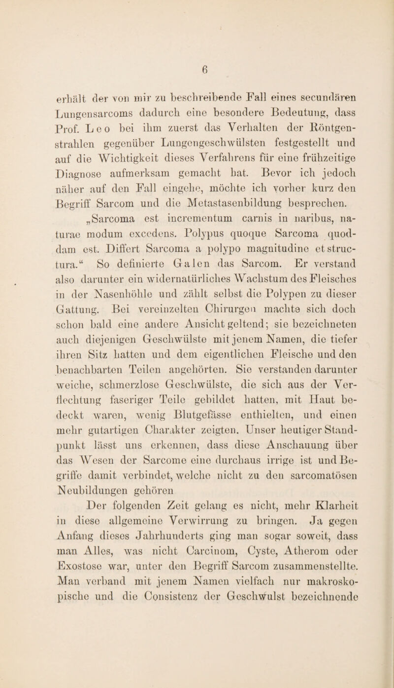 erhält der von mir zu beschreibende Fall eines secundären Lungensarcoms dadurch eine besondere Bedeutung, dass Prof. Leo bei ihm zuerst das Verhalten der Röntgen¬ strahlen gegenüber Lungengeschwülsten festgestellt und auf die Wichtigkeit dieses Verfahrens für eine frühzeitige Diagnose aufmerksam gemacht hat. Bevor ich jedoch näher auf den Fall eingehe, möchte ich vorher kurz den Begriff Sarcom und die Metastasenbildung besprechen. „Sarcoma est incrementum carnis in naribus, na- turae modum exccdens. Polypus quoque Sarcoma quod- dam est. Differt Sarcoma a polypo magnitudine etstruc- tura.“ So definierte Galen das Sarcom. Er verstand also darunter ein widernatürliches Wachstum des Fleisches in der Nasenhöhle und zählt selbst die Polypen zu dieser Gattung. Bei vereinzelten Chirurgen machte sich doch schon bald eine andere Ansicht geltend; sie bezeichneten auch diejenigen Geschwülste mit jenem Namen, die tiefer ihren Sitz hatten und dem eigentlichen Fleische und den benachbarten Teilen angehörten. Sie verstanden darunter weiche, schmerzlose Geschwülste, die sich aus der Ver¬ flechtung faseriger Teile gebildet hatten, mit Haut be¬ deckt waren, wenig Blutgefässe enthielten, und einen mehr gutartigen Charakter zeigten. Unser heutiger Stand¬ punkt lässt uns erkennen, dass diese Anschauung über das AVesen der Sarcome eine durchaus irrige ist und Be¬ griffe damit verbindet, welche nicht zu den sarcomatösen Neubildungen gehören Der folgenden Zeit gelang es nicht, mehr Klarheit in diese allgemeine Verwirrung zu bringen. Ja gegen Anfang dieses Jahrhunderts ging man sogar soweit, dass man Alles, was nicht Carcinom, Cyste, Atherom oder Exostose war, unter den Begriff Sarcom zusammenstellte. Man verband mit jenem Namen vielfach nur makrosko¬ pische und die Consistenz der Geschwulst bezeichnende