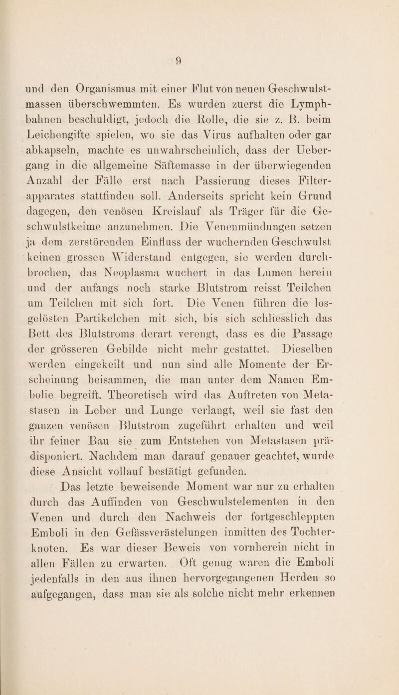 und den Organismus mit einer Flut von neuen Geschwulst¬ massen überschwemmten. Es wurden zuerst die Lymph- bahnen beschuldigt, jedoch die Rolle, die sie z. B. beim Leichengifte spielen, wo sie das Virus aufhalten oder gar abkapseln, machte es unwahrscheinlich, dass der Ueber- gang in die allgemeine Säftemasse in der überwiegenden Anzahl der Fälle erst nach Passieruug dieses Filter¬ apparates stattfinden soll. Anderseits spricht kein Grund dagegen, den venösen Kreislauf als Träger für die Ge¬ schwulstkeime anzunehmen. Die Venenmündungen setzen ja dem zerstörenden Einfluss der wuchernden Geschwulst keinen grossen Widerstand entgegen, sie werden durch¬ brochen, das Neoplasma wuchert in das Lumen herein und der anfangs noch starke Blutstrom reisst Teilchen um Teilchen mit sich fort. Die Venen führen die los¬ gelösten Partikelchen mit sich, bis sich schliesslich das Bett des Blutstroms derart verengt, dass es die Passage der grösseren Gebilde nicht mehr gestattet. Dieselben werden eingekeilt und nun sind alle Momente der Er¬ scheinung beisammen, die man unter dem Namen Em¬ bolie begreift. Theoretisch wird das Auftreten von Meta¬ stasen in Leber und Lunge verlangt, weil sie fast den ganzen venösen Blutstrom zugeführt erhalten und weil ihr feiner Bau sie zum Entstehen von Metastasen prä- * disponiert. Nachdem man darauf genauer geachtet, wurde diese Ansicht vollauf bestätigt gefunden. Das letzte beweisende Moment war nur zu erhalten durch das Auffinden von Geschwulstelementen in den Venen und durch den Nachweis der fortgeschleppten Emboli in den Gefässverästelungen inmitten des Tochter¬ knoten. Es war dieser Beweis von vornherein nicht in allen Fällen zu erwarten. Oft genug waren die Emboli jedenfalls in den aus ihnen hervorgegangenen Herden so aufgegangen, dass man sie als solche nicht mehr erkennen