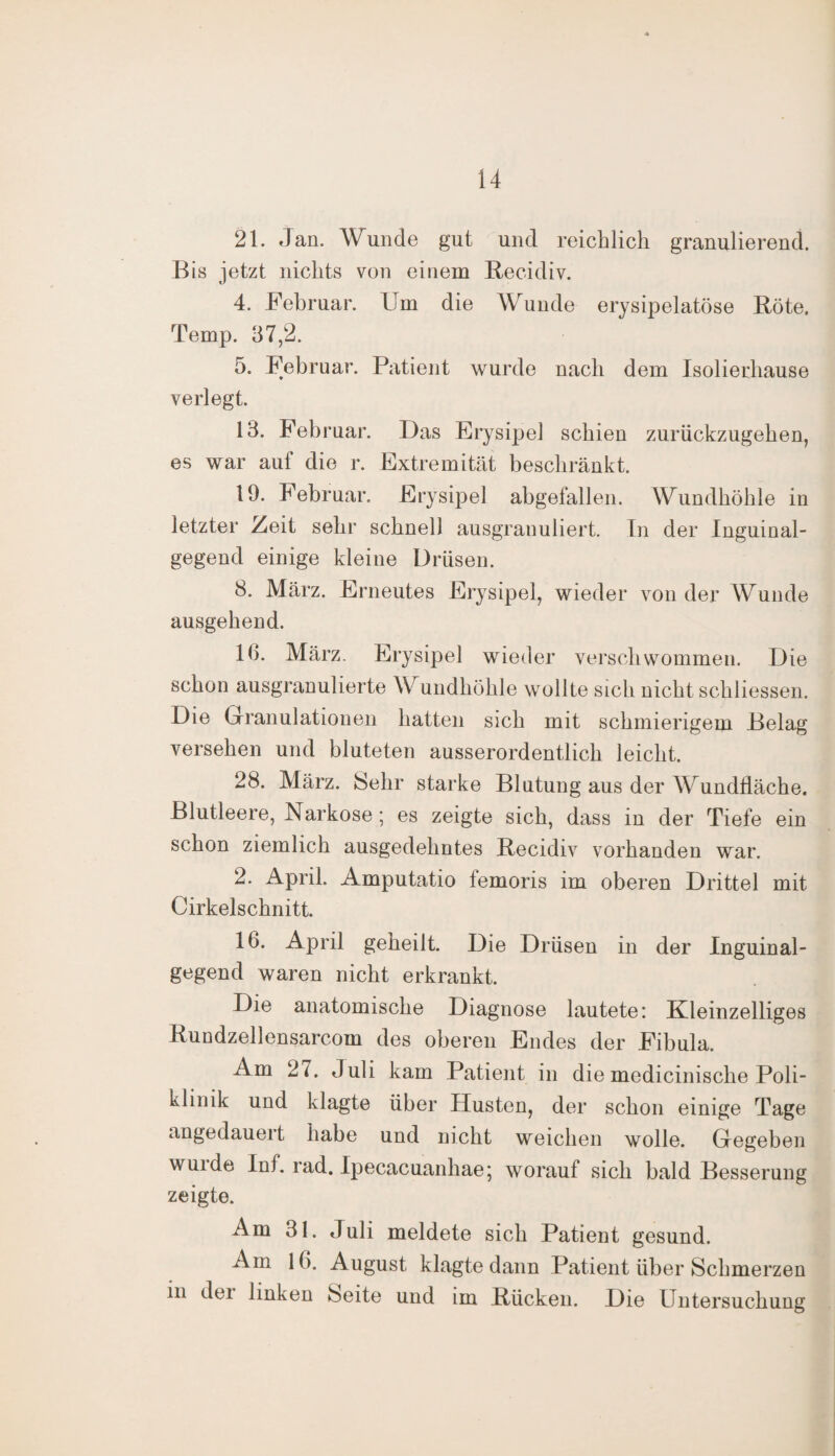 21. Jan. Wunde gut und reichlich granulierend. Bis jetzt nichts von einem Recidiv. 4. Februar. Fm die Wunde erysipelatöse Röte. Temp. 37,2. 5. Februar. Patient wurde nach dem Isoliediause verlegt. 13. Februar. Das Erysipel schien zurückzugehen, es war auf die r. Extremität beschränkt. 19. Februar. Erysipel abgefallen. Wundhöhle in letzter Zeit sehr schnell ausgranuliert. In der Inguinal¬ gegend einige kleine Drüsen. 8. März. Erneutes Erysipel, wieder von der Wunde ausgehend. 16. März. Erysipel wieder verschwommen. Die schon ausgranulierte \V undhöhle wollte sich nicht schliessen. Die Granulationen hatten sich mit schmierigem Belag versehen und bluteten ausserordentlich leicht. 28. März. Sehr starke Blutung aus der Wundfläche. Blutleere, Narkose; es zeigte sich, dass in der Tiefe ein schon ziemlich ausgedehntes Recidiv vorhanden war. 2. April. Amputatio lemoris im oberen Drittel mit Cirkelschnitt. 16. April geheilt. Die Drüsen in der Inguinal¬ gegend waren nicht erkrankt. Die anatomische Diagnose lautete: Kleinzelliges Rundzellensarcom des oberen Endes der Fibula. Am 2(. Juli kam Patient in die medicinische Poli¬ klinik und klagte über Husten, der schon einige Tage angedauert habe und nicht weichen wolle. Gegeben wuide Inf. rad. Ipecacuanhae; worauf sich bald Besserung zeigte. Am 31. Juli meldete sich Patient gesund. Am 16. August klagte dann Patient über Schmerzen in dei linken Seite und im Rücken. Die Untersuchung