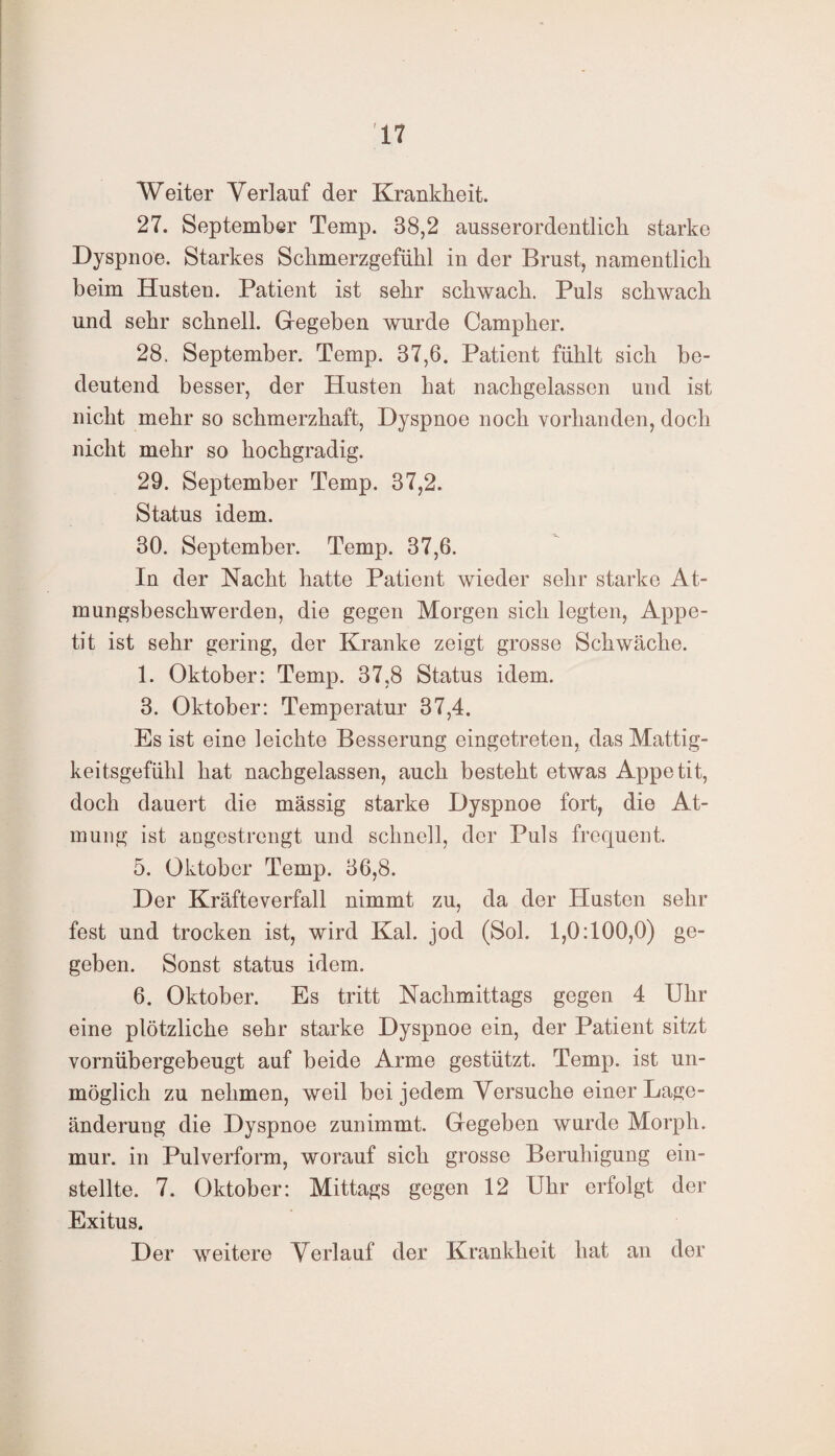 Weiter Verlauf der Krankheit. 27. September Temp. 38,2 ausserordentlich starke Dyspnoe. Starkes Schmerzgefühl in der Brust, namentlich beim Husten. Patient ist sehr schwach. Puls schwach und sehr schnell. Gegeben wurde Campher. 28. September. Temp. 37,6. Patient fühlt sich be¬ deutend besser, der Husten hat nachgelassen und ist nicht mehr so schmerzhaft, Dyspnoe noch vorhanden, doch nicht mehr so hochgradig. 29. September Temp. 37,2. Status idem. 30. September. Temp. 37,6. In der Nacht hatte Patient wieder sehr starke At- mungsbesckwerden, die gegen Morgen sich legten, Appe¬ tit ist sehr gering, der Kranke zeigt grosse Schwäche. 1. Oktober: Temp. 37,8 Status idem. 3. Oktober: Temperatur 37,4. Es ist eine leichte Besserung eingetreten, das Mattig¬ keitsgefühl hat nachgelassen, auch besteht etwas Appetit, doch dauert die massig starke Dyspnoe fort, die At¬ mung ist angestrengt und schnell, der Puls frequent. 5. Oktober Temp. 36,8. Der Kräfteverfall nimmt zu, da der Husten sehr fest und trocken ist, wird Kal. jod (Sol. 1,0:100,0) ge¬ geben. Sonst status idem. 6. Oktober. Es tritt Nachmittags gegen 4 Uhr eine plötzliche sehr starke Dyspnoe ein, der Patient sitzt vornübergebeugt auf beide Arme gestützt. Temp. ist un¬ möglich zu nehmen, weil bei jedem Versuche einer Lage¬ änderung die Dyspnoe zunimmt. Gegeben wurde Morph, mur. in Pulverform, worauf sich grosse Beruhigung ein¬ stellte. 7. Oktober: Mittags gegen 12 Uhr erfolgt der Exitus. Der weitere Verlauf der Krankheit hat an der