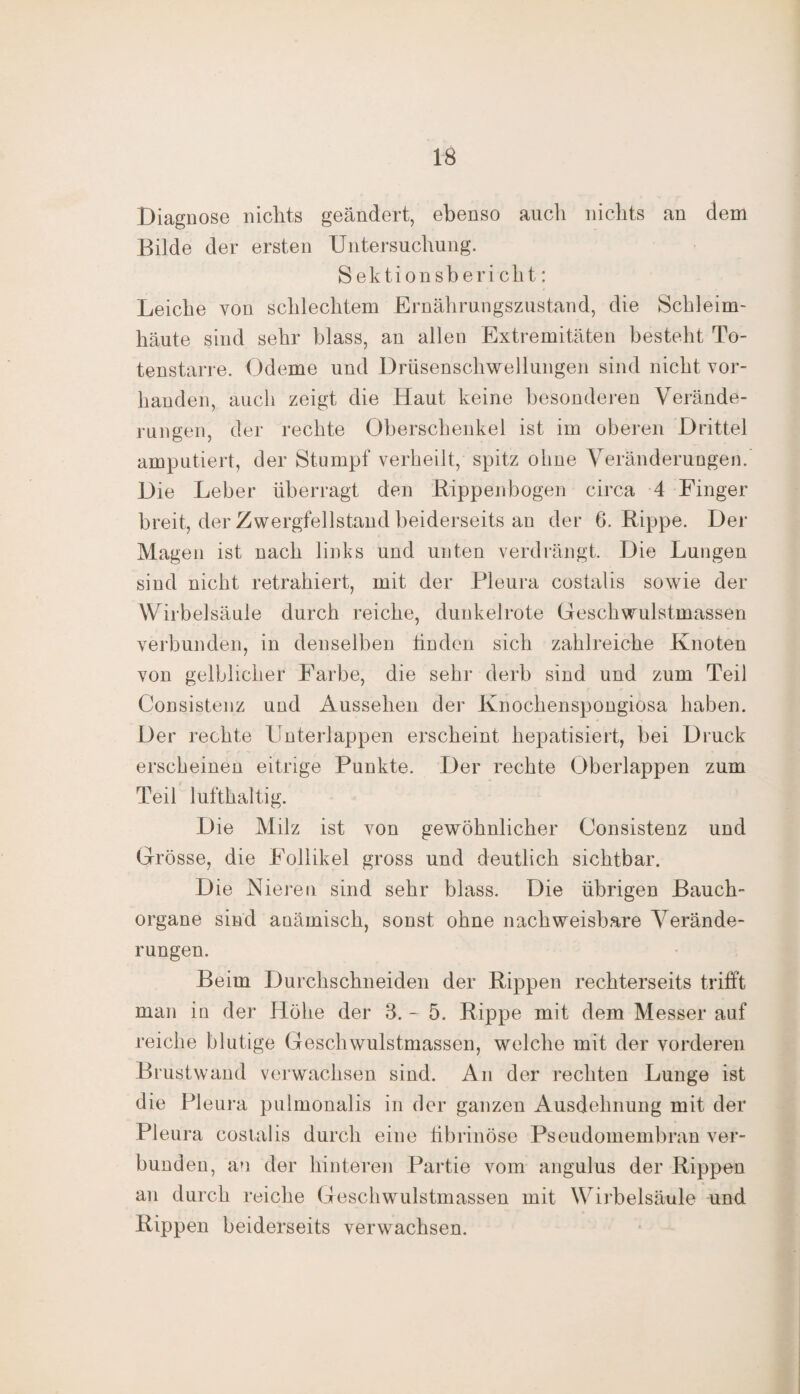 Diagnose nichts geändert, ebenso auch nichts an dem Bilde der ersten Untersuchung. Sektionsbericht; Leiche von schlechtem Ernährungszustand, die Schleim¬ häute sind sehr blass, an allen Extremitäten besteht To¬ tenstarre. Ödeme und Drüsenschwellungen sind nicht vor¬ handen, auch zeigt die Haut keine besonderen Verände¬ rungen, der rechte Oberschenkel ist im oberen Drittel amputiert, der Stumpf verheilt, spitz ohne Veränderungen.' Die Leber überragt den Lippen bogen circa 4 Finger breit, der Zwergfellstand beiderseits an der 6. Rippe. Der Magen ist nach links und unten verdrängt. Die Lungen sind nicht retrahiert, mit der Pleura costalis sowie der Wirbelsäule durch reiche, dunkelrote Geschwulstmassen verbunden, in denselben linden sich zahlreiche Knoten von gelblicher Farbe, die sehr derb sind und zum Teil Consistenz und Aussehen der Knochenspongiosa haben. Der rechte Unterlappen erscheint hepatisiert, bei Druck erscheinen eitrige Punkte. Der rechte Oberlappen zum Teil lufthaltig. D ie Milz ist von gewöhnlicher Consistenz und Grösse, die Follikel gross und deutlich sichtbar. Die Nieren sind sehr blass. Die übrigen Bauch¬ organe sind anämisch, sonst ohne nachweisbare Verände¬ rungen. Beim Durchschneiden der Rippen rechterseits trifft man in der Höhe der 3. - 5. Rippe mit dem Messer auf reiche blutige Geschwulstmassen, welche mit der vorderen Brustwand verwachsen sind. An der rechten Lunge ist die Pleura pulmonalis in der ganzen Ausdehnung mit der Pleura costalis durch eine fibrinöse Pseudomembran ver¬ bunden, an der hinteren Partie vom angulus der Rippen an durch reiche Geschwulstmassen mit W irbelsäule und Rippen beiderseits verwachsen.