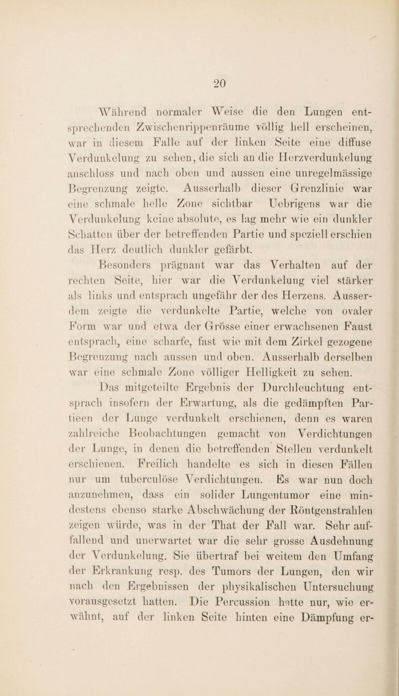 Während normaler Weise die den Lungen ent¬ sprechenden Zwischenrippenräume völlig hell erscheinen, war in diesem Falle auf der linken Seite eine diffuse Verdunkelung zu sehen, die sich an die Herzverdunkelung anschloss und nach oben und aussen eine unregelmässige Begrenzung zeigte. Ausserhalb dieser Grenzlinie war eine schmale helle Zone sichtbar Uebrigens war die Verdunkelung keine absolute, es lag mehr wie ein dunkler Schatten über der betreffenden Partie und speziell erschien das Herz deutlich dunkler gefärbt. Besonders prägnant war das Verhalten auf der rechten Seite, hier war die Verdunkelung viel stärker als links und entsprach ungefähr der des Herzens. Ausser¬ dem zeigte die verdunkelte Partie, welche von ovaler Form war und etwa der Grösse einer erwachsenen Faust entsprach, eine scharfe, fast wTie mit dem Zirkel gezogene Begrenzung nach aussen und oben. Ausserhalb derselben war eine schmale Zone völliger Helligkeit zu sehen. Das mitgeteilte Ergebnis der Durchleuchtung ent¬ sprach insofern der Erwartung, als die gedämpften Par- tieen der Lunge verdunkelt erschienen, denn es waren zahlreiche Beobachtungen gemacht von Verdichtungen der Lunge, in denen die betreffenden Stellen verdunkelt erschienen. Freilich handelte es sich in diesen Fällen nur um tuberculöse Verdichtungen. Es war nun doch anzunehmen, dass ein solider Lungentumor eine min¬ destens ebenso starke Abschwächung der Röntgen strahlen zeigen würde, was in der That der Fall war. Sehr auf¬ fallend und unerwartet war die sehr grosse Ausdehnung der Verdunkelung. Sie übertraf bei weitem den Umfang der Erkrankung resp. des Tumors der Lungen, den wir nach den Ergebnissen der physikalischen Untersuchung vorausgesetzt hatten. Die Percussion hatte nur, wie er¬ wähnt, auf der linken Seite hinten eine Dämpfung er-