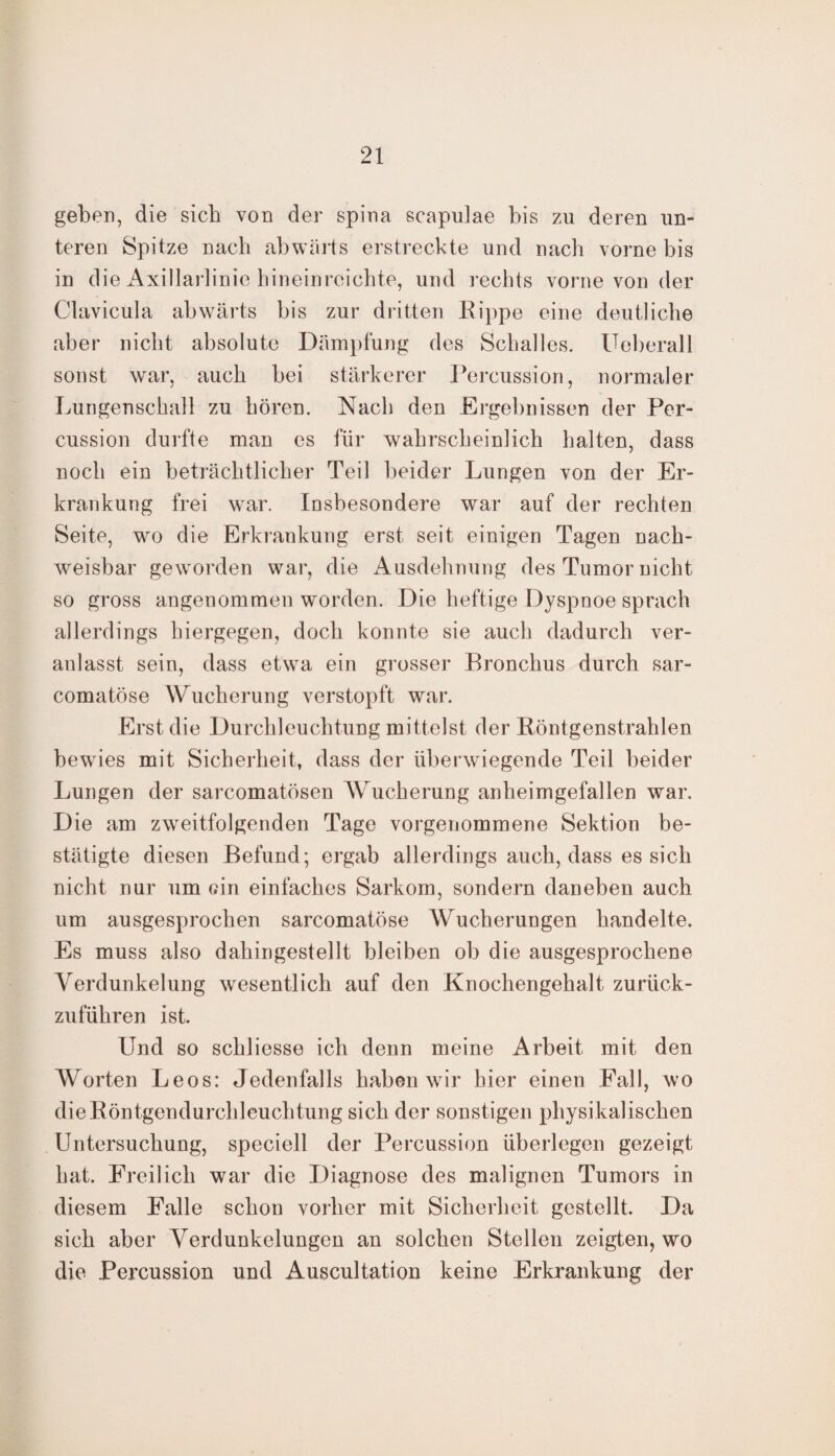 geben, die sich von der spina scapulae bis zu deren un¬ teren Spitze nach abwärts erstreckte und nach vorne bis in die Axillarlinie hineinreichte, und rechts vorne von der Clavicula abwärts bis zur dritten Rippe eine deutliche aber nicht absolute Dämpfung des Schalles. Ueberall sonst war, auch bei stärkerer Percussion, normaler Lungenschall zu hören. Nach den Ergebnissen der Per¬ cussion durfte man es für wahrscheinlich halten, dass noch ein beträchtlicher Teil beider Lungen von der Er¬ krankung frei war. Insbesondere war auf der rechten Seite, wo die Erkrankung erst seit einigen Tagen nach¬ weisbar geworden war, die Ausdehnung des Tumor nicht so gross angenommen worden. Die heftige Dyspnoe sprach allerdings hiergegen, doch konnte sie auch dadurch ver¬ anlasst sein, dass etwa ein grosser Bronchus durch sar- comatöse Wucherung verstopft war. Erst die Durchleuchtung mittelst der Röntgenstrahlen bewies mit Sicherheit, dass der überwiegende Teil beider Lungen der sarcomatösen Wucherung anheimgefallen war. Die am zweitfolgenden Tage vorgenommene Sektion be¬ stätigte diesen Befund; ergab allerdings auch, dass es sich nicht nur um ein einfaches Sarkom, sondern daneben auch um ausgesprochen sarcomatöse Wucherungen handelte. Es muss also dahingestellt bleiben ob die ausgesprochene Verdunkelung wesentlich auf den Knochengehalt zurück¬ zuführen ist. Und so schliesse ich denn meine Arbeit mit den Worten Leos: Jedenfalls haben wir hier einen Fall, wo die Röntgendurchleuchtung sich der sonstigen physikalischen Untersuchung, speciell der Percussion überlegen gezeigt hat. Freilich war die Diagnose des malignen Tumors in diesem Falle schon vorher mit Sicherheit gestellt. Da sich aber Verdunkelungen an solchen Stellen zeigten, wo die Percussion und Auscultation keine Erkrankung der