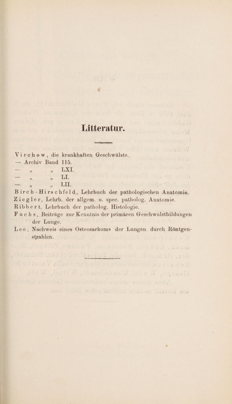 Litteratur. Virchew, die krankhaften Geschwülste. — Archiv Band 115. — „ „ LXI. V) 5? — „ „ LII. B ir c h - Hi rs c hfe 1 d , Lehrbuch der pathologischen Anatomie. Ziegler, Lehrb. der allgem. u. spec. patholog. Anatomie. Ribbert, Lehrbuch der patholog. Histologie. Fuchs, Beiträge zur Kenntnis der primären Geschwulstbildungen der Lunge. Leo, Nachweis eines Osteosarkoms der Lungen durch Röntgen- strahlen.