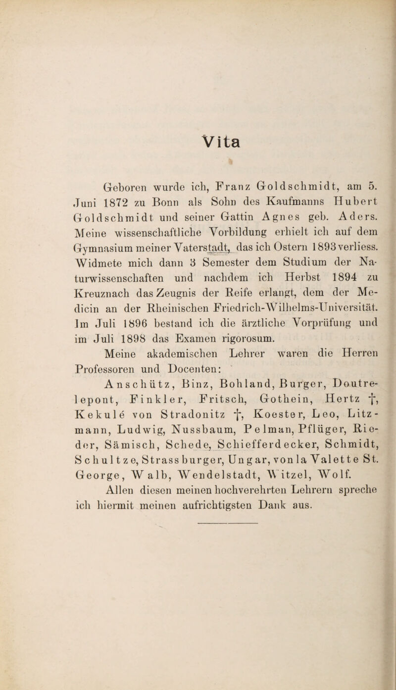 Vita Geboren wurde ich, Franz Gold Schmidt, am 5. Juni 1872 zu Bonn als Sohn des Kaufmanns Hubert Gold Schmidt, und seiner Gattin Agnes geh. Aders. Meine wissenschaftliche Vorbildung erhielt ich auf dem Gymnasium meiner Vaterstadt, das ich Ostern 1893verliess. Widmete mich dann 3 Semester dem Studium der Na¬ turwissenschaften und nachdem ich Herbst 1894 zu Kreuznach das Zeugnis der Reife erlangt, dem der Me- dicin an der Rheinischen Friedrich-Wilhelms-Universität.. Im Juli 1896 bestand ich die ärztliche Vorprüfung und im Juli 1898 das Examen rigorosum. Meine akademischen Lehrer waren die Herren Professoren und Docenten: Anschütz, Binz, Bohland, Burger, Doutre- lepont, Finkler, Fritsch, Gothein, Hertz f, Kekule von Stradonitz ~j*, Koester, Leo, Litz- mann, Ludwig, Nussbaum, P e lman, Pflüger, Rie¬ der, Sämisch, Schede, Schiefferd ecker, Schmidt, Sc hultze, Strassburger, Ungar,von laValette St. George, W alb, Wendelstadt, \\ itzel, Wolf. Allen diesen meinen hochverehrten Lehrern spreche ich hiermit meinen aufrichtigsten Dank aus.