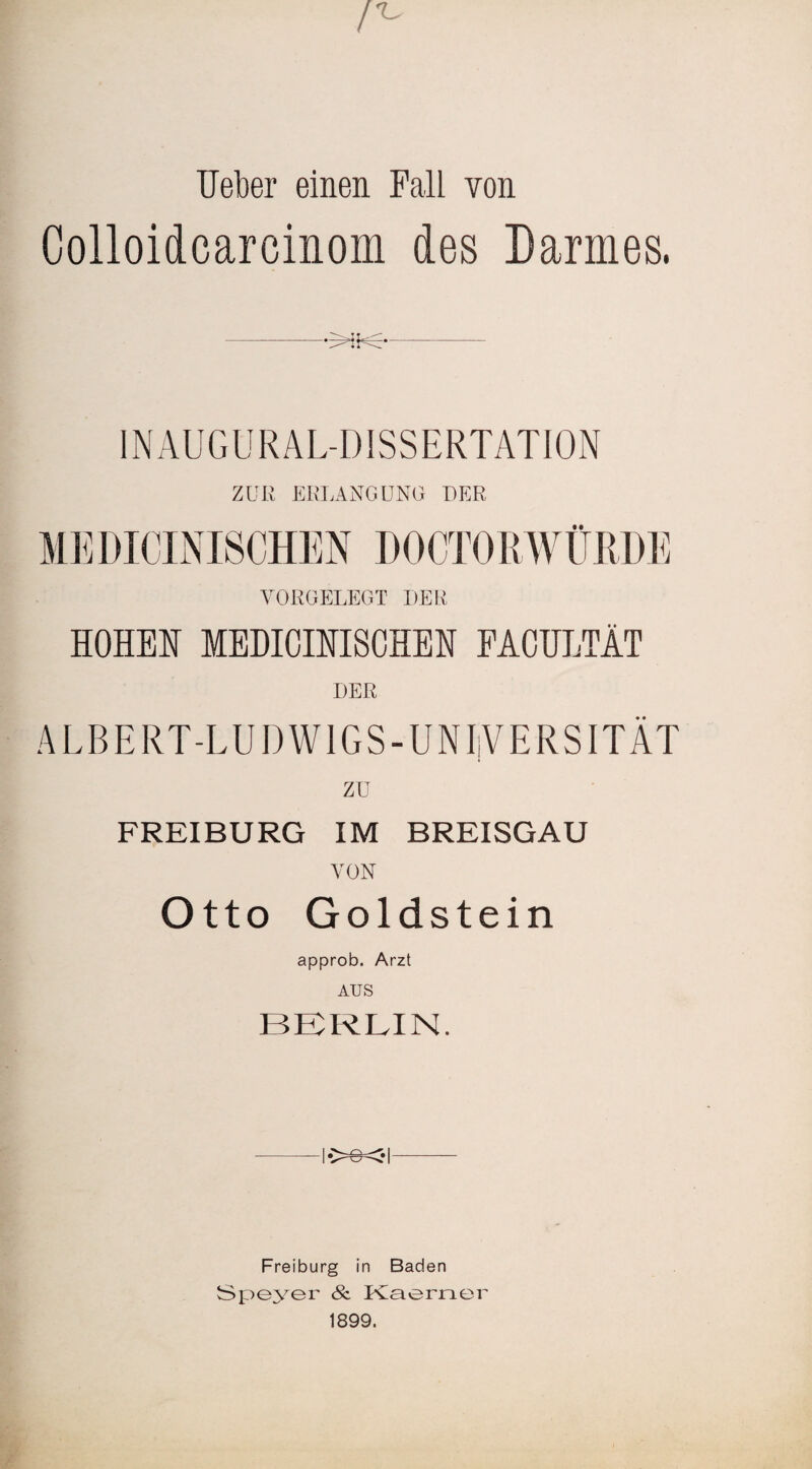 lieber einen Fall von Colloidcareinom des Darmes. INAUGURALDISSERTATION ZUR ERLANGUNG DER MEDICINI8CHEN DOCTORWÜRDE VORGELEGT DER HOHEN MEDICINISCHEN FACULTÄT DER ALBERT-LUDWIGS-UNIiVERSITÄT zu FREIBURG IM BREISGAU VON Otto Goldstein approb. Arzt AUS BERLIN. Freiburg in Baden Speyer & Kaerner 1899.