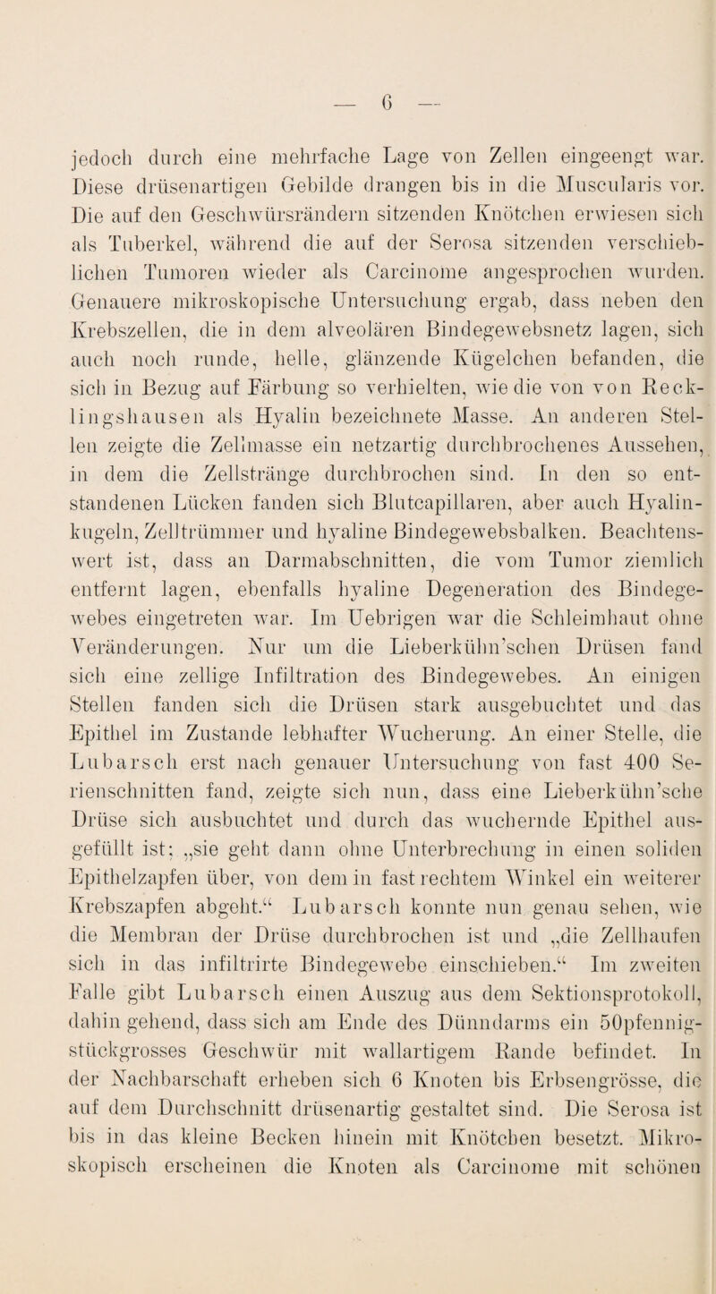 G jedoch durch eine mehrfache Lage von Zellen eingeengt war. Diese drüsenartigen Gebilde drangen bis in die Muscularis vor. Die auf den Geschwürsrändern sitzenden Knötchen erwiesen sich als Tuberkel, während die auf der Serosa sitzenden verschieb¬ lichen Tumoren wieder als Carcinome angesprochen wurden. Genauere mikroskopische Untersuchung ergab, dass neben den Krebszellen, die in dem alveolären Bindegewebsnetz lagen, sich auch noch runde, helle, glänzende Kügelchen befanden, die sich in Bezug auf Färbung so verhielten, wie die von von Reck- lingshausen als Hyalin bezeichnete Masse. An anderen Stel¬ len zeigte die Zellmasse ein netzartig durchbrochenes Aussehen, in dem die Zellstränge durchbrochen sind. In den so ent¬ standenen Lücken fanden sich Blutcapillaren, aber auch Hyalin¬ kugeln, Zelltrümmer und hyaline Bindegewebsbalken. Beachtens¬ wert ist, dass an Darmabschnitten, die vom Tumor ziemlich entfernt lagen, ebenfalls hyaline Degeneration des Bindege¬ webes eingetreten war. Im Uebrigen war die Schleimhaut ohne Veränderungen. Kur um die Lieberkühn’schen Drüsen fand sich eine zellige Infiltration des Bindegewebes. An einigen Stellen fanden sich die Drüsen stark ausgebuchtet und das Epithel im Zustande lebhafter Wucherung. An einer Stelle, die Lübarsch erst nach genauer Untersuchung von fast 400 Se¬ rienschnitten fand, zeigte sich nun, dass eine Lieberkühn’sche Drüse sich ausbuchtet und durch das wuchernde Epithel aus¬ gefüllt ist; „sie geht dann ohne Unterbrechung in einen soliden Epithelzapfen über, von dem in fast rechtem Winkel ein weiterer Krebszapfen abgeht.“ Lübars ch konnte nun genau sehen, wie die Membran der Drüse durchbrochen ist und „die Zellhaufen sich in das infiltrirte Bindegewebe einschieben.“ Im zweiten Falle gibt Lubarsch einen Auszug aus dem Sektionsprotokoll, dahin gehend, dass sich am Ende des Dünndarms ein öOpfennig- stückgrosses Geschwür mit wallartigem Rande befindet. In der Nachbarschaft erheben sich 6 Knoten bis Erbsengrösse, die auf dem Durchschnitt drüsenartig gestaltet sind. Die Serosa ist bis in das kleine Becken hinein mit Knötchen besetzt. Mikro¬ skopisch erscheinen die Knoten als Carcinome mit schönen