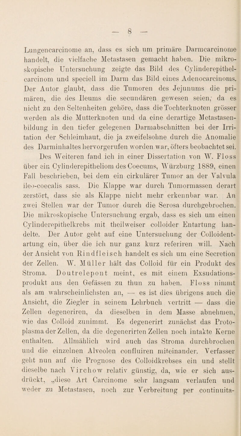 Lungencarcinome an, dass es sich um primäre Darmearcinome handelt, die vielfache Metastasen gemacht haben. Die mikro¬ skopische Untersuchung zeigte das Bild des Cylinderepithel- carcinom und speciell im Darm das Bild eines Adenocarcinoms. Der Autor glaubt, dass die Tumoren des Jejunums die pri¬ mären, die des Ueums die secundären gewesen seien, da es nicht zu den Seltenheiten gehöre, dass die Tochterknoten grösser werden als die Mutterknoten und da eine derartige Metastasen¬ bildung in den tiefer gelegenen Darmabschnitten bei der Irri¬ tation der Schleimhaut, die ja zweifelsohne durch die Anomalie des Darminhaltes hervorgerufen worden war, öfters beobachtet sei. Des Weiteren fand ich in einer Dissertation von W. Floss über ein Cylinderepitheliom des Coecums, Würzburg 1889, einen Fall beschrieben, bei dem ein cirkulärer Tumor an der Valvula ileo-coecalis sass. Die Klappe war durch Tumormassen derart zerstört, dass sie als Klappe nicht mehr erkennbar war. An zwei Stellen war der Tumor durch die Serosa durchgebrochen. Die mikroskopische Untersuchung ergab, dass es sich um einen Cylinderepithelkrebs mit theilweiser colloider Entartung han¬ delte. Der Autor geht auf eine Untersuchung der Colloident- artung ein, über die ich nur ganz kurz referiren will. Nach der Ansicht von Rindfleisch handelt es sich um eine Secretion der Zellen. W. Müller hält das Colloid für ein Produkt des Stroma. Doutrelepont meint, es mit einem Exsudations¬ produkt aus den Befassen zu thun zu haben. Floss nimmt als am wahrscheinlichsten an, — es ist dies übrigens auch die Ansicht, die Ziegler in seinem Lehrbuch vertritt — dass die Zellen degeneriren, da dieselben in dem Masse abnehmen, wie das Colloid zunimmt. Es degenerirt zunächst das Proto¬ plasma der Zellen, da die degenerirten Zellen noch intakte Kerne enthalten. Allmählich wird auch das Stroma durchbrochen und die einzelnen Alveolen confluiren miteinander. Verfasser geht nun auf die Prognose des Colloidkrebses ein und stellt dieselbe nach Virchow relativ günstig, da, wie er sich aus¬ drückt, „diese Art Carcinome sehr langsam verlaufen und weder zu Metastasen, noch zur Verbreitung per continuita-