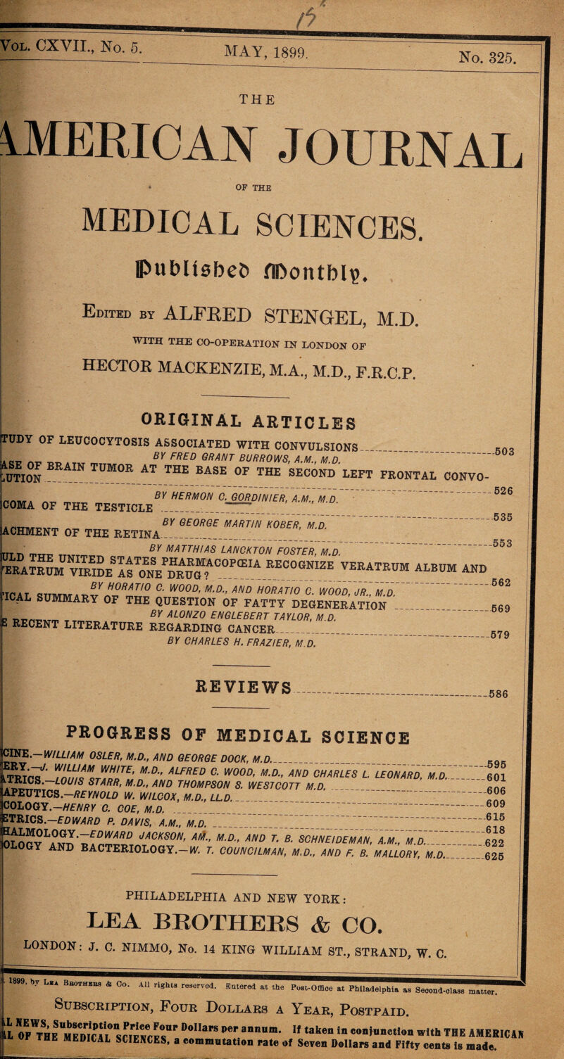 Vol. CXVII., No. 5. MAY, 1899. No. 325. THE AMERICAN JOURNAL OF THE MEDICAL SCIENCES. publishes fIDontbl?. Edited by ALFRED STENGEL, M.D. WITH THE CO-OPERATION IN LONDON OF HECTOR MACKENZIE, M.A., M.D., F.R.C.P. ORIGINAL ARTICLES IUDY OF LEUCOCYTOSIS ASSOCIATED WITH CONVULSIONS— . BY FRED GRANT BURROWS, A.M., M D aseof brain tumor at the base of the second left feontal convo- BY HERMON C. GORDINIER, A.M., M.D. COMA OF THE TESTICLE ACHMENT OF THE RETINA irTTT. —ittt, BY MATTHIAS LANCKTON FOSTER, M.D. VEEATKUM ALBDM AND BY GEORGE MARTIN KOBER, M.D. -526 -—536 -553 ’TOAT eTTn/riw*H0RATI° C‘ W00D’ M-d-> AND HORATIO C. WOOD, JR., M.D. ICAL SUMMARY OF THE QUESTION OF FATTY DEGENERATION r>T^m t BY ALONZO ENGLEBERT TAYLOR, M.D. 1 RECENT literature regarding cancer_ BY CHARLES H. FRAZIER, M.D. 562 569 579 REVIEWS 586 PROGRESS OF MEDICAL SCIENCE 595 CINE.—WILLIAM OSLER, M.D., AND GEORGE DOCK, M.D. KL7'' T<'?!*’ M-D•' ALFRED C• WOOD, M.D., AND CHARLES lTeONARD^D.Z' 60i TRICS—LOUIS STARR, M.D., AND THOMPSON S. WESTCOTT M.D. PEUTICS.—/?£YNOLD W. WILCOX, M.D., LL.D. ??? OLOGY.-HENRY C. COE, M.D. _ 7 609 TRICS. EDWARD P. DAVIS, A.M., M.D. ^ OLory^A^.^ JACKS0N’ M-DAND r- B- AND BACTERIOLOGY.— W. T. COUNCILMAN, M.D., AND F. B. MALLORY, M.D._625 PHILADELPHIA AND NEW YORK: LEA BROTHERS & CO. LONDON: J. C. NIMMO, No. 14 KING WILLIAM ST., STRAND, W. C. 1899, by L*a Bhothehs & Co. All rights reserved. Entered at the Post-Office at Philadelphia as Second-class matter. Subscription, Four Dollars a I^ear, Postpaid. L D°IIaPS per anniim* If taken in conjunction with THE AMERIC4N HE MEDICAL SCIENCES, a commutation rate of Seven Dollars and Fifty cents is made.
