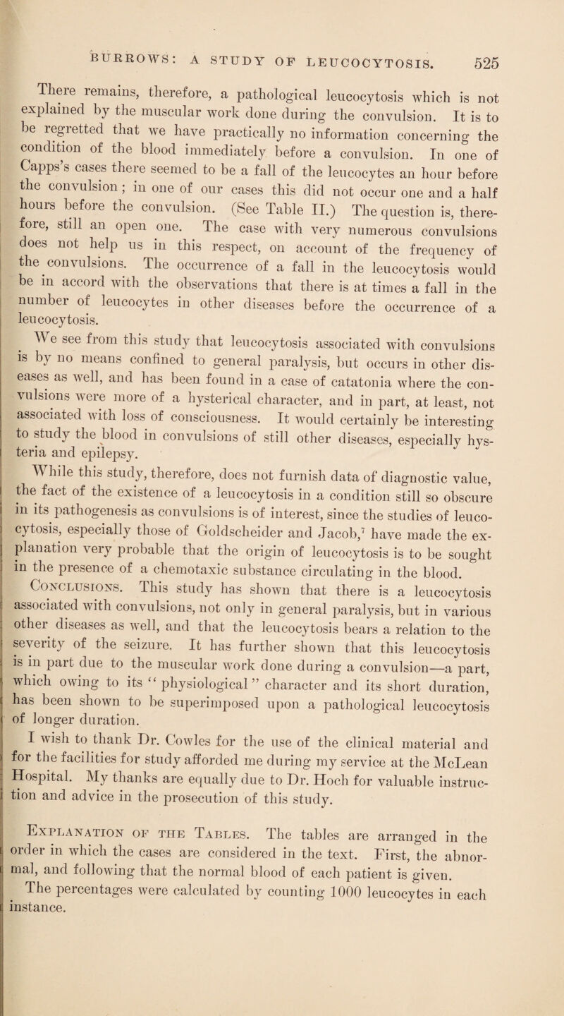 Theie remains, therefore, a pathological leucocytosis which is not explained by the muscular work done during the convulsion. It is to be regretted that we have practically no information concerning the condition of the blood immediately before a convulsion. In one of Capps’s cases there seemed to be a fall of the leucocytes an hour before the convulsion ; in one of our cases this did not occur one and a half hours before the convulsion. (See Table II.) The question is, there¬ fore, still an open one. The case with very numerous convulsions does not help us in this respect, on account of the frequency of the convulsions. The occurrence of a fall in the leucocytosis would be m accord with the observations that there is at times a fall in the number of leucocytes in other diseases before the occurrence of a leucocytosis. TV e see from this study that leucocytosis associated with convulsions is by no means confined to general paralysis, but occurs in other dis¬ eases as well, and has been found in a case of catatonia where the con¬ vulsions were more of a hysterical character, and in part, at least, not associated with loss of consciousness. It would certainly be interesting to study the blood in convulsions of still other diseases, especially hys¬ teria and epilepsy. While this study, therefore, does not furnish data of diagnostic value, the fact of the existence of a leucocytosis in a condition still so obscure in its pathogenesis as convulsions is of interest, since the studies of leuco¬ cytosis, especially those of Goldscheider and Jacob,7 have made the ex¬ planation very probable that the origin of leucocytosis is to be sought m the presence of a chemotaxic substance circulating in the blood. Conclusions. This study has shown that there is a leucocytosis associated with convulsions, not only in general paralysis, but in various other diseases as well, and that the leucocytosis bears a relation to the severity of the seizure. It has further shown that this leucocytosis is in part due to the muscular work done during a convulsion—a part, which owing to its “ physiological ” character and its short duration, has been shown to be superimposed upon a pathological leucocytosis of longer duration. I wish to thank Dr. Cowles for the use of the clinical material and for the facilities for study afforded me during my service at the McLean Hospital. My thanks are equally due to Dr. Hoch for valuable instruc¬ tion and advice in the prosecution of this study. Explanation of the Tables. The tables are arranged in the order in which the cases are considered in the text. First, the abnor¬ mal, and following that the normal blood of each patient is given. The percentages were calculated by counting 1000 leucocytes in each instance.