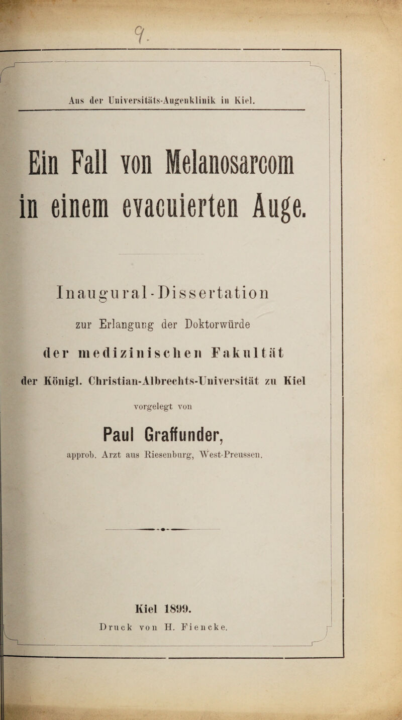 Ein Fall von Melanosarcom in einem evacuierten Auge. Inau gural - Dissertation zur Erlangung der Doktorwürde (Ier medizinischeii Fak 1111ät der Königl. Christian-Albrechts-Uuiversität zu Kiel vorgelegt von Paul Graffunder, approb. Arzt aus Riesenburg, West-Preussen. Kiel 1899.