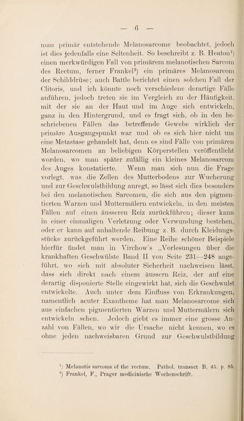 mai] primär entstehende Melanosarcome beobachtet, jedoch ist dies jedenfalls eine Seltenheit. So beschreibt z. B. Heaton1) einen merkwürdigen Fall von primärem melanotischen Sarcom des Rectum, ferner Frankel2) ein primäres Melanosarcom der Schilddrüse; auch Battle berichtet einen solchen Fall der Clitoris, und ich könnte noch verschiedene derartige Fälle anführen, jedoch treten sie im Vergleich zu der Fläufigkeit, mit der sie an der Haut und im Auge sich entwickeln, ganz in den Hintergrund, und es fragt sich, ob in den be¬ schriebenen Fällen das betreffende Gewebe wirklich der primäre Ausgangspunkt war und ob es sich hier nicht um eine Metastase gehandelt hat, denn es sind Fälle von primären Melanosarcomen an beliebigen Körperstellen veröffentlicht worden, wo man später zufällig ein kleines Melanosarcom des Auges konstatierte. Wenn man sich nun die Frage vorlegt, was die Zellen des Mutterbodens zur Wucherung und zur Geschwulstbildung anregt, so lässt sich dies besonders bei den melanotischen Sarcomen, die sich aus den pigmen¬ tierten Warzen und Muttermälern entwickeln, in den meisten Fällen auf einen äusseren Reiz zurückführen; dieser kann in einer einmaligen Verletzung oder Verwundung bestehen, oder er kann auf anhaltende Reibung z. B. durch Kleidungs¬ stücke zurückgeführt werden. Eine Reihe schöner Beispiele hierfür findet man in Virchow’s „Vorlesungen über die krankhaften Geschwülste Band II von Seite 231—248 ange¬ führt, wo sich mit absoluter Sicherheit nachweisen lässt, dass sich direkt nach einem äussern Reiz, der auf eine derartig disponierte Stelle eingewirkt hat, sich die Geschwulst entwickelte. Auch unter dem Einfluss von Erkrankungen, namentlich acuter Exantheme hat man Melanosarcome sich aus einfachen pigmentierten Warzen und Muttermälern sich entwickeln sehen. Jedoch giebt es immer eine grosse An¬ zahl von Fällen, wo wir die Ursache nicht kennen, wo es ohne jeden nachweisbaren Grund zur Geschwulstbildung 1) Mel an otis sarcoma of the rectum. Pathol. transact B. 45. p. 85. 2) Frankel, F., Prager medicinisclie Wochenschrift,