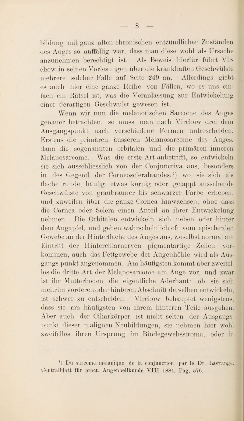 bildung mit ganz alten clironischen entzündlichen Zuständen des Auges so auffällig war, dass man diese wohl als Ursache anzunehmen berechtigt ist. Als Beweis hierfür führt Vir- chow in seinen Vorlesungen über die krankhaften Geschwülste mehrere solcher Fälle auf Seite 249 an. Allerdings giebt es auch hier eine ganze Reihe von Fällen, wo es uns ein¬ fach ein Rätsel ist, was die Veranlassung zur Entwickelung einer derartigen Geschwulst gewesen ist. Wenn wir nun die melanotischen Sarcome des Auges genauer betrachten, so muss man nach Virchow drei dem Ausgangspunkt nach verschiedene Formen unterscheiden. Erstens die primären äusseren Melanosarcome des Auges, dann die sogenannten orbitalen und die primären inneren Melanosarcome. Was die erste Art anbetrifft, so entwickeln sie sich ausschliesslich von der Conjunctiva aus, besonders in des Gegend der Corneoscleralrandes,]) wo sie sich als flache runde, häufig etwas körnig oder gelappt aussehende Geschwülste von graubrauner bis schwarzer Farbe erheben, und zuweilen über die ganze Cornea hinwachsen, ohne dass die Cornea oder Sclera einen Anteil an ihrer Entwickelung nehmen. Die Orbitalen entwickeln sich neben oder hinter dem Augapfel, und gehen wahrscheinlich oft vom episcleralen Gewebe an der Hinterfläche des Auges aus, woselbst normal am Eintritt der Hinterciliarnerven pigmentartige Zellen Vor¬ kommen, auch das Fettgewebe der Augenhöhle wird als Aus¬ gangs punkt angenommen. Am häufigsten kommt aber zweifel¬ los die dritte Art der Melanosarcome am Auge vor, und zwar ist ihr Mutterboden die eigentliche Aderhaut; ob sie sich mehr im vorderen oder hinteren Abschnitt derselben entwickeln, ist schwer zu entscheiden. Virchow behauptet wenigstens, dass sie am häufigsten von ihrem hinteren Teile ausgehen. Aber auch der Ciliarkörper ist nicht selten der Ausgangs¬ punkt dieser malignen Neubildungen, sie nehmen hier wohl zweifellos ihren Ursprung im Bindegewebsstroma, oder in fl Du sarcome melanique de la conjunction par le Dr. Lagrange. Centralblatt für pract. Augenheilkunde VIII 1884. Pag. 576,