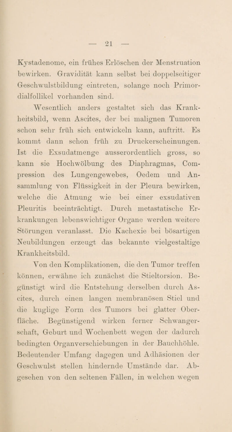 Kystadenome, ein frühes Erlöschen der Menstruation J bewirken. Gravidität kann selbst bei doppelseitiger Geschwulstbildung eintreten, solange noch Primor¬ dialfollikel vorhanden sind. Wesentlich anders gestaltet sich das Krank¬ heitsbild, wenn Ascites, der bei malignen Tumoren schon sehr früh sich entwickeln kann, auf tritt. Es kommt dann schon früh zu Druckerscheinungen. Ist die Exsudatmenge ausserordentlich gross, so kann sie Hochwölbung des Diaphragmas, Com- pression des Lungengewebes, Oedem und An¬ sammlung von Flüssigkeit in der Pleura bewirken, welche die Atmung wie bei einer exsudativen Pleuritis beeinträchtigt. Durch metastatische Er¬ krankungen lebenswichtiger Organe werden weitere Störungen veranlasst. Die Kachexie bei bösartigen Neubildungen erzeugt das bekannte vielgestaltige Krankheitsbild. Von den Komplikationen, die den Tumor treffen können, erwähne ich zunächst die Stieltorsion. Be¬ günstigt wird die Entstehung derselben durch As¬ cites, durch einen langen membranösen Stiel und die kuglige Form des Tumors bei glatter Ober¬ fläche. Begünstigend wirken ferner Schwanger¬ schaft, Geburt und Wochenbett wegen der dadurch bedingten Organverschiebungen in der Bauchhöhle. Bedeutender Umfang dagegen und Adhäsionen der Geschwulst stellen hindernde Umstände dar. Ab¬ gesehen von den seltenen Fällen, in welchen wegen