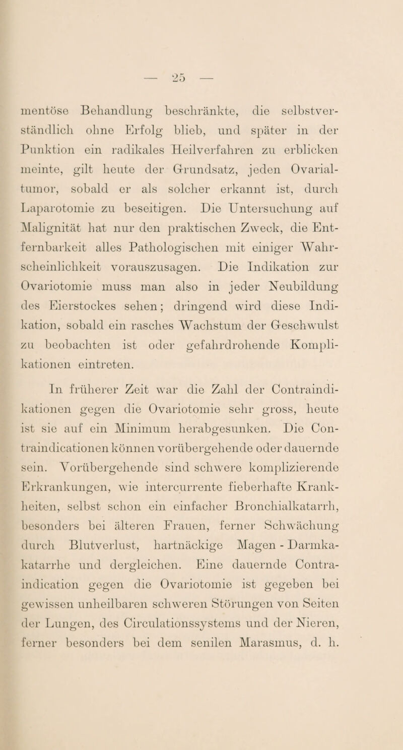 mentöse Behandlung beschränkte, die selbstver¬ ständlich ohne Erfolg blieb, und später in der Punktion ein radikales Heilverfahren zu erblicken meinte, gilt heute der Grundsatz, jeden Ovarial¬ tumor, sobald er als solcher erkannt ist, durch Laparotomie zu beseitigen. Die Untersuchung auf Malignität hat nur den praktischen Zweck, die Ent- fernbarkeit alles Pathologischen mit einiger Wahr¬ scheinlichkeit vorauszusagen. Die Indikation zur Ovariotomie muss man also in jeder Neubildung des Eierstockes sehen; dringend wird diese Indi¬ kation, sobald ein rasches Wachstum der Geschwulst zu beobachten ist oder gefahrdrohende Kompli¬ kationen eintreten. In früherer Zeit war die Zahl der Contraindi¬ kationen gegen die Ovariotomie sehr gross, heute ist sie auf ein Minimum herabgesunken. Die Con- traindicationen können vorübergehende oder dauernde sein. Vorübergehende sind schwere komplizierende Erkrankungen, wie intercurrente fieberhafte Krank¬ heiten, selbst schon ein einfacher Bronchialkatarrh, besonders bei älteren Frauen, ferner Schwächung durch Blutverlust, hartnäckige Magen - Darmka- katarrlie und dergleichen. Eine dauernde Contra- indication gegen die Ovariotomie ist gegeben bei gewissen unheilbaren schweren Störungen von Seiten der Lungen, des Circulationssystems und der Nieren, ferner besonders bei dem senilen Marasmus, d. h.