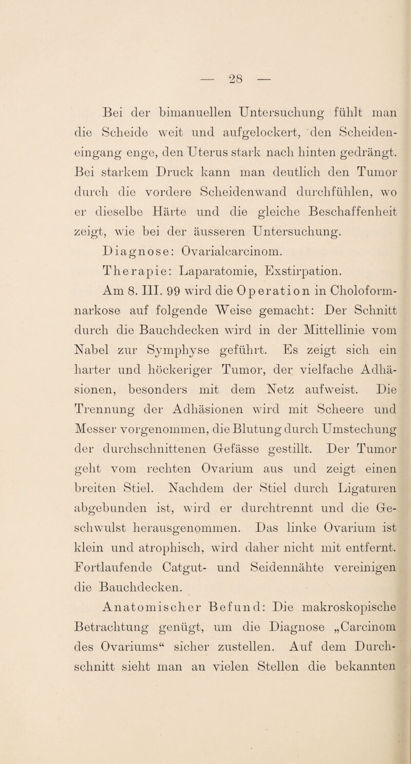 Bei der bimanuellen Untersuchung fühlt man die Scheide weit und aufgelockert, den Scheiden¬ eingang enge, den Uterus stark nach hinten gedrängt. Bei starkem Druck kann man deutlich den Tumor durch die vordere Scheidenwand durchfühlen, wo er dieselbe Härte und die gleiche Beschaffenheit zeigt, wie bei der äusseren Untersuchung. Diagnose: Ovarialcarcinom. Therapie: Laparatomie, Exstirpation. Am 8. III. 99 wird die Operation in Choloform- narkose auf folgende Weise gemacht: Der Schnitt durch die Bauchdecken wird in der Mittellinie vom Habel zur Symphyse geführt. Es zeigt sich ein harter und höckeriger Tumor, der vielfache Adhä¬ sionen, besonders mit dem Hetz auf weist. Die Trennung der Adhäsionen wird mit Sclieere und Messer vorgenommen, die Blutung durch Umstechung der durchschnittenen Gelasse gestillt. Der Tumor geht vom rechten Ovarium aus und zeigt einen breiten Stiel. Hachdem der Stiel durch Ligaturen abgebunden ist, wird er durchtrennt und die Ge¬ schwulst herausgenommen. Das linke Ovarium ist klein und atrophisch, wird daher nicht mit entfernt. Fortlaufende Catgut- und Seidennähte vereinigen die Bauchdecken. Anatomischer Befund: Die makroskopische Betrachtung genügt, um die Diagnose „Carcinom des Ovariums“ sicher zustellen. Auf dem Durch¬ schnitt sieht man an vielen Stellen die bekannten