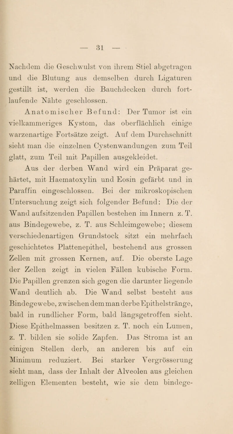 Nachdem die Geschwulst von ihrem Stiel abgetragen und die Blutung aus demselben durch Ligaturen gestillt ist, werden die Bauchdecken durch fort¬ laufende Nähte geschlossen. Anatomischer Befund: Der Tumor ist ein vielkammeriges Kystom, das oberflächlich einige warzenartige Fortsätze zeigt. Auf dem Durchschnitt sieht man die einzelnen Cystenwandungen zum Teil glatt, zum Teil mit Papillen ausgekleidet. Aus der derben Wand wird ein Präparat ge¬ härtet, mit Haematoxylin und Eosin gefärbt und in Paraffin eingeschlossen. Bei der mikroskopischen Untersuchung zeigt sich folgender Befund: Die der Wand aufsitzenden Papillen bestehen im Innern z. T. aus Bindegewebe, z. T. aus Schleimgewebe; diesem verschiedenartigen Grundstock sitzt ein mehrfach geschichtetes Plattenepithel, bestehend aus grossen Zellen mit grossen Kernen, auf. Die oberste Lage der Zellen zeigt in vielen Fällen kubische Form. Die Papillen grenzen sich gegen die darunter liegende Wand deutlich ab. Die Wand selbst besteht aus Bindegewebe, zwischen dem man derbe Epithelstränge, bald in rundlicher Form, bald längsgetroffen sieht. Diese Epithelmassen besitzen z. T. noch ein Lumen, z. T. bilden sie solide Zapfen. Das Stroma ist an einigen Stellen derb, an anderen bis auf ein Minimum reduziert. Bei starker Yergrösserung sieht man, dass der Inhalt der Alveolen aus gleichen zelligen Elementen besteht, wie sie dem bindege-