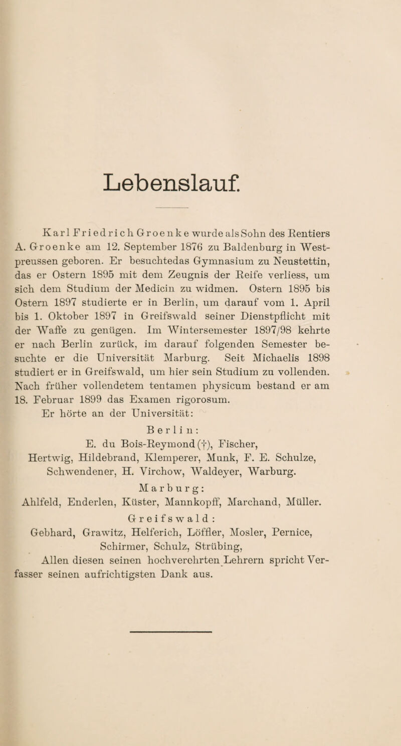 Lebenslauf. KarlFriedrichGroenke wurde als Sohn des Bentiers A. Groenke am 12. September 1876 zu Baldenburg in West- preussen geboren. Er besuchtedas Gymnasium zu Neustettin, das er Ostern 1895 mit dem Zeugnis der Eeife verliess, um sieb dem Studium der Medicin zu widmen. Ostern 1895 bis Ostern 1897 studierte er in Berlin, um darauf vom 1. April bis 1. Oktober 1897 in Greifswald seiner Dienstpflicht mit der Waffe zu genügen. Im Wintersemester 1897/98 kehrte er nach Berlin zurück, im darauf folgenden Semester be¬ suchte er die Universität Marburg. Seit Michaelis 1898 studiert er in Greifswald, um hier sein Studium zu vollenden. Nach früher vollendetem tentamen physicum bestand er am 18. Februar 1899 das Examen rigorosum. Er hörte an der Universität: Berlin: E. du Bois-Beymond (f), Fischer, Hertwüg, Hildebrand, Klemperer, Munk, F. E. Schulze, Sclrwendener, H. Virchow, Waldeyer, Warburg. Marburg: Ahlfeld, Enderlen, Küster, Mannkopff, Marchand, Müller. Greifswald : Gebhard, Grawitz, Helferich, Löffler, Mosler, Pernice, Schirmer, Schulz, Strübing, Allen diesen seinen hochverehrten Lehrern spricht Ver¬ fasser seinen aufrichtigsten Dank aus.