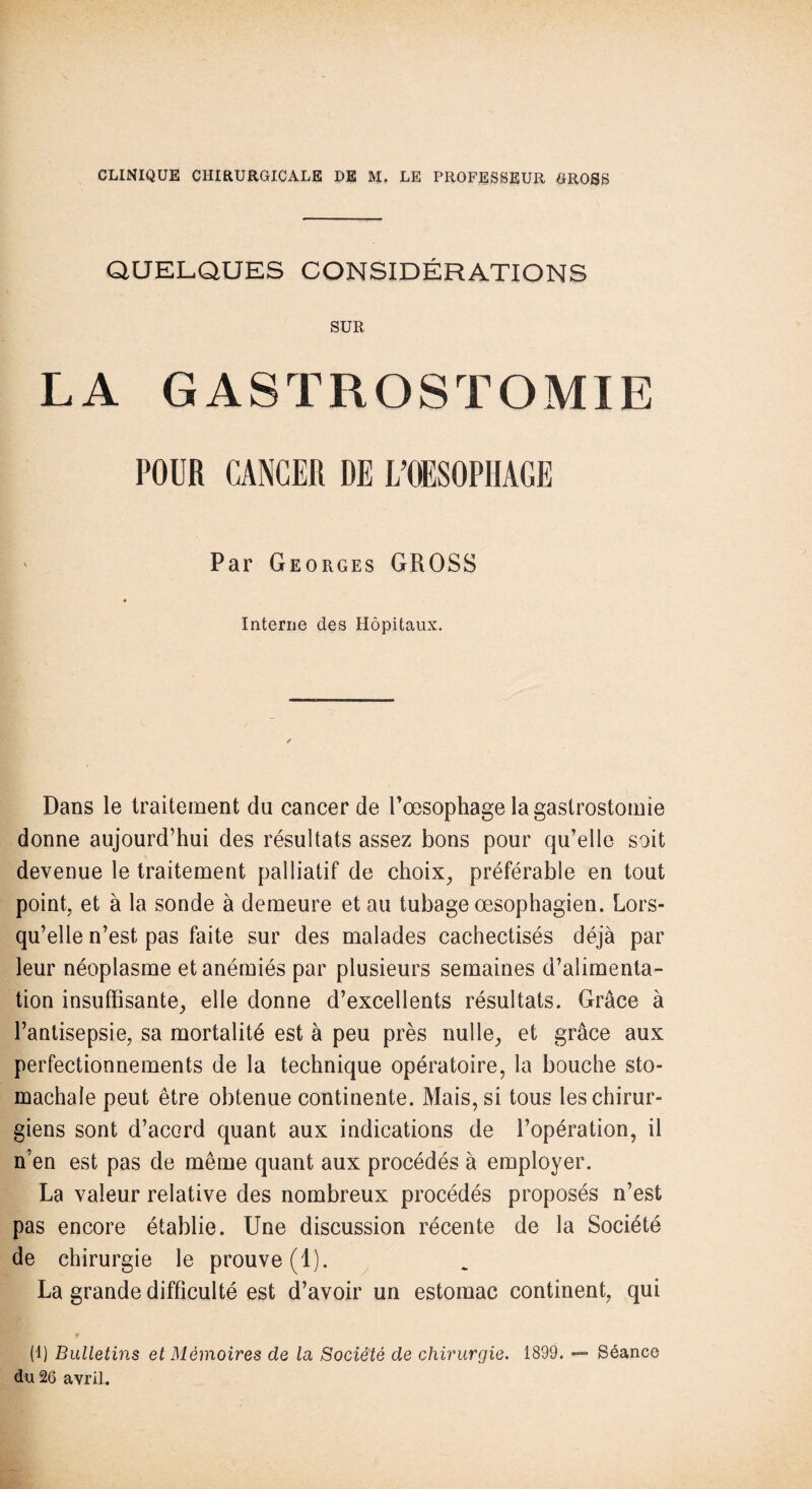 QUELQUES CONSIDÉRATIONS SUR LA GASTROSTOMIE POUR CANCER DE L’OESOPHAGE Par Georges GROSS Interne des Hôpitaux. Dans le traitement du cancer de l’œsophage la gastrostomie donne aujourd’hui des résultats assez bons pour qu’elle soit devenue le traitement palliatif de choix, préférable en tout point, et à la sonde à demeure et au tubage œsophagien. Lors¬ qu’elle n’est pas faite sur des malades cachectisés déjà par leur néoplasme et anémiés par plusieurs semaines d’alimenta¬ tion insuffisante, elle donne d’excellents résultats. Grâce à l’antisepsie, sa mortalité est à peu près nulle, et grâce aux perfectionnements de la technique opératoire, la bouche sto- machale peut être obtenue continente. Mais, si tous les chirur¬ giens sont d’accrd quant aux indications de l’opération, il n’en est pas de même quant aux procédés à employer. La valeur relative des nombreux procédés proposés n’est pas encore établie. Une discussion récente de la Société de chirurgie le prouve (1). La grande difficulté est d’avoir un estomac continent, qui (1) Bulletins et Mémoires de la Société de chirurgie. 1899. — Séance du 26 avril.