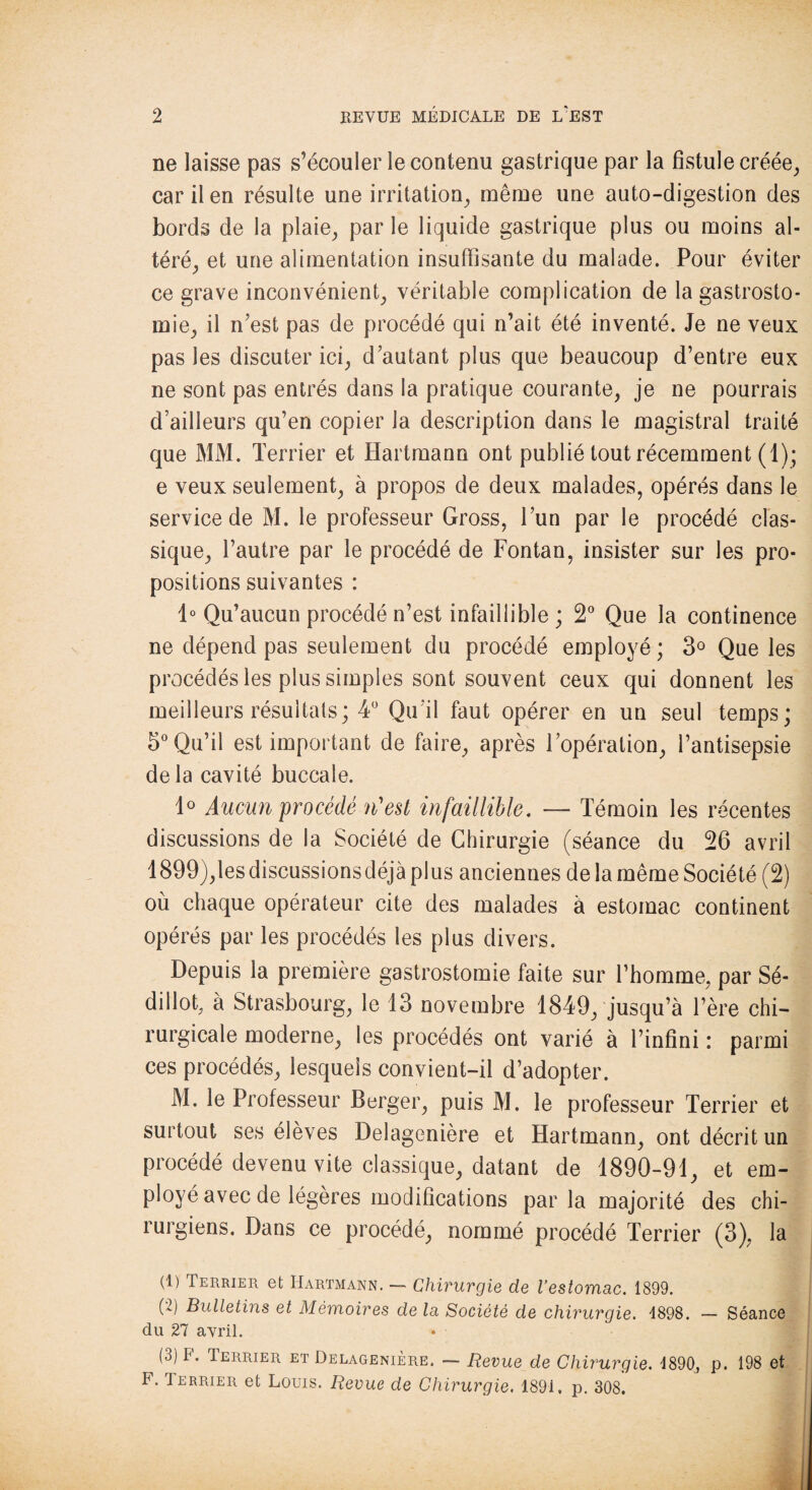 ne laisse pas s’écouler le contenu gastrique par la fistule créée, car il en résulte une irritation^ même une auto-digestion des bords de la plaie, par le liquide gastrique plus ou moins al¬ téré, et une alimentation insuffisante du malade. Pour éviter ce grave inconvénient, véritable complication de la gastrosto¬ mie, il n’est pas de procédé qui n’ait été inventé. Je ne veux pas les discuter ici, d’autant plus que beaucoup d’entre eux ne sont pas entrés dans la pratique courante, je ne pourrais d’ailleurs qu’en copier la description dans le magistral traité que MM. Terrier et Hartmann ont publié tout récemment (1); e veux seulement, à propos de deux malades, opérés dans le service de M. le professeur Gross, l’un par le procédé clas¬ sique, l’autre par le procédé de Fontan, insister sur les pro¬ positions suivantes : 1° Qu’aucun procédé n’est infaillible; 2° Que la continence ne dépend pas seulement du procédé employé; 3° Que les procédés les plus simples sont souvent ceux qui donnent les meilleurs résultats; 4° Qu’il faut opérer en un seul temps; 5° Qu’il est important de faire, après l’opération, l’antisepsie de la cavité buccale. 1° Aucun procédé n'est infaillible. — Témoin les récentes discussions de la Société de Chirurgie (séance du 26 avril 1899),les discussions déjà plus anciennes de la même Société (2) où chaque opérateur cite des malades à estomac continent opérés par les procédés les plus divers. Depuis la première gastrostomie faite sur l’homme, par Sé- dillot, à Strasbourg, le 13 novembre 1849, jusqu’à l’ère chi¬ rurgicale moderne, les procédés ont varié à l’infini : parmi ces procédés, lesquels convient-il d’adopter. M. le Professeur Berger, puis M. le professeur Terrier et surtout ses élèves Delagenière et Hartmann, ont décrit un procédé devenu vite classique, datant de 1890-91, et em¬ ployé avec de légères modifications parla majorité des chi¬ rurgiens. Dans ce procédé, nommé procédé Terrier (3), la (1) Terrier et Hartmann. — Chirurgie de l’estomac. 1899. (2) Bulletins et Mémoires de la Société de chirurgie. 4898. — Séance du 27 avril. (3) F. Terrier et Delagenière. — Revue de Chirurgie. 1890, p. 198 et F. Terrier et Louis. Revue de Chirurgie. 1891. p. 308.