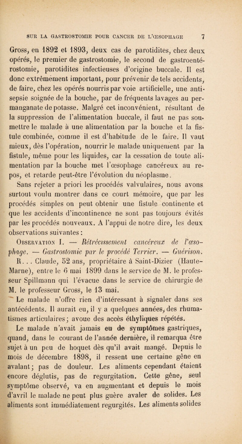 Gross, en 1892 et 1893, deux cas de parotidités, chez deux opérés, le premier de gastrostomie, le second de gastroenté¬ rostomie, parotidites infectieuses d’origine buccale. Il est donc extrêmement important, pour prévenir de tels accidents, de faire, chez les opérés nourris par voie artificielle, une anti¬ sepsie soignée de la bouche, par de fréquents lavages au per¬ manganate de potasse. Malgré cet inconvénient, résultant de la suppression de l’alimentation buccale, il faut ne pas sou* mettre le malade à une alimentation par la bouche et la fis¬ tule combinée, comme il est d’habitude de le faire. Il vaut mieux, dès l’opération, nourrir le malade uniquement par la fistule, même pour les liquides, car la cessation de toute ali¬ mentation par la bouche met l’oesophage cancéreux au re¬ pos, et retarde peut-être l’évolution du néoplasme. Sans rejeter a priori les procédés valvulaires, nous avons surtout voulu montrer dans ce court mémoire, que par les procédés simples on peut obtenir une fistule continente et que les accidents d’incontinence ne sont pas toujours évités par les procédés nouveaux. A l’appui de notre dire, les deux observations suivantes : Observation I. — Rétrécissement cancéreux de /’œso¬ phage. — Gastrostomie par le procédé Terrier. — Guérison. R. . . Claude, 52 ans, propriétaire à Saint-Dizier (Haute- Marne), entre le 6 mai 1899 dans le service de M. le profes¬ seur Spillmann qui l’évacue dans le service de chirurgie de M. le professeur Gross, le 13 mai. Le malade n’offre rien d’intéressant à signaler dans ses antécédents. Il aurait eu, il y a quelques années, des rhuma¬ tismes articulaires; avoue des accès éthyliques répétés. Le malade n’avait jamais eu de symptômes gastriques, quand, dans le courant de l’année dernière, il remarqua être sujet à un peu de hoquet dès qu’il avait mangé. Depuis le mois de décembre 1898, il ressent une certaine gêne en avalant; pas de douleur. Les aliments cependant étaient encore déglutis, pas de régurgitation. Cette gêne, seul symptôme observé, va en augmentant et depuis le mois d’avril le malade ne peut plus guère avaler de solides. Les aliments sont immédiatement régurgités. Les aliments solides