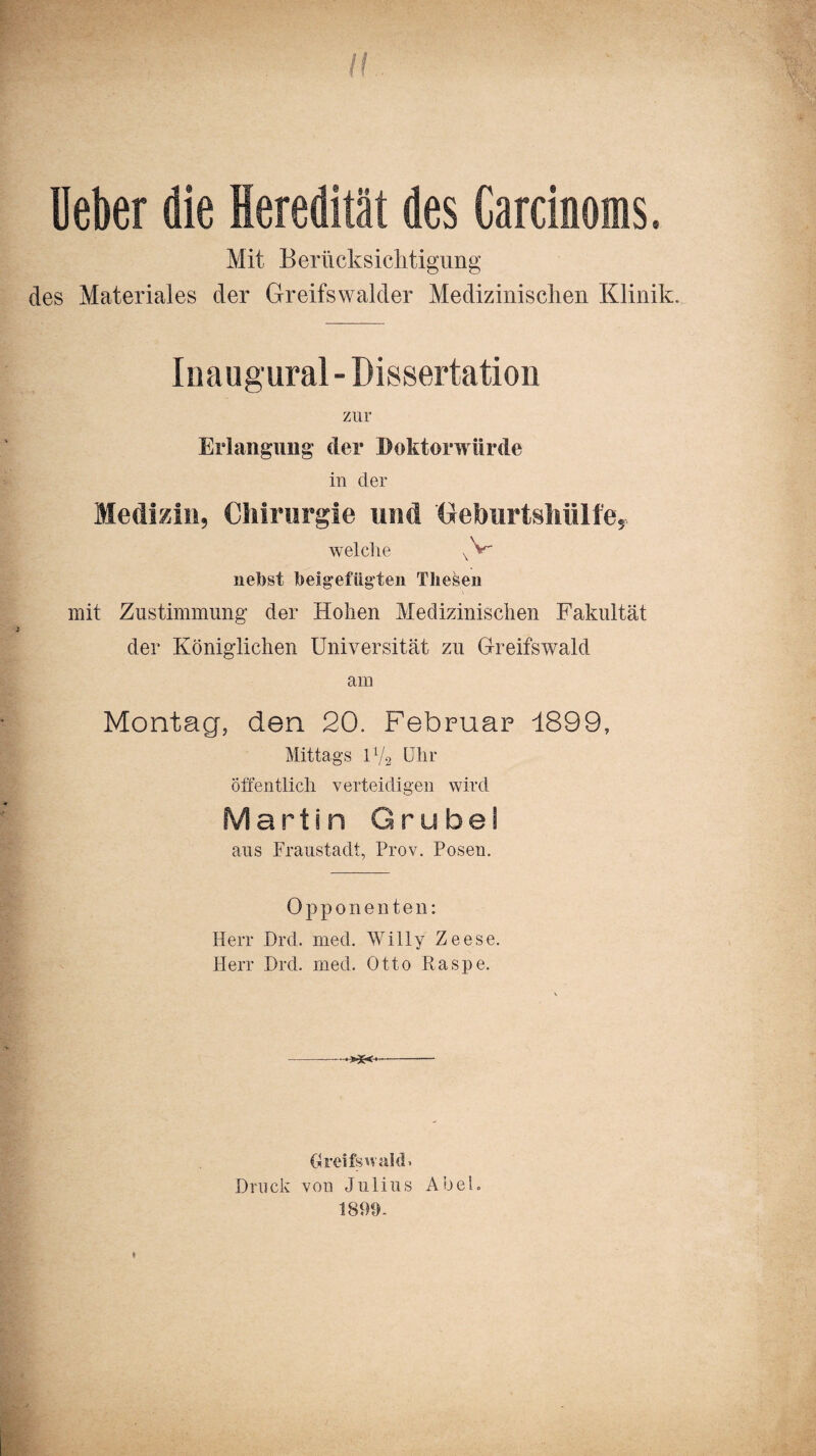 II Uekr die Heredität des Carcinoms. Mit Berlicksiclitigung des Materiales der Greifswalder Medizinischen Klinik. Inaugural - Dissertation zur Erlangung der Doktorwürde in der Medizin, Chirurgie und Geburtshiilfe, welche vV- nebst feeigefiigten Thesen mit Zustimmung der Hohen Medizinischen Fakultät der Königlichen Universität zu Greifswald am Montag, den 20. Februar 1899, Mittags U/2 Uhr öffentlich verteidigen wird Martin Grubei aus Fraustadt, Prov. Posen. Opponenten: Herr Drd. med. Willy Zeese. Herr Drd. med. Otto Raspe. * Greifswald» Druck von Julius Abel» 1890-