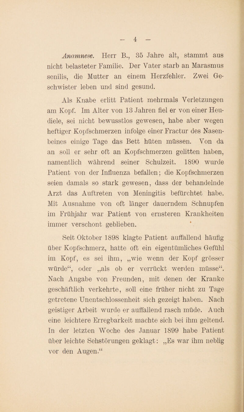 Anamnese. Herr B„ 35 Jahre alt, stammt aus nicht belasteter Familie. Der Vater starb an Marasmus senilis, die Mutter an einem Herzfehler. Zwei Ge¬ schwister leben und sind gesund. Als Knabe erlitt Patient mehrmals Verletzungen am Kopf. Im Alter von 13 Jahren fiel er von einer Heu¬ diele, sei nicht bewusstlos gewesen, habe aber wegen heftiger Kopfschmerzen infolge einer Fractur des Nasen¬ beines einige Tage das Bett hüten müssen. Von da an soll er sehr oft an Kopfschmerzen gelitten haben, namentlich während seiner Schulzeit. 1890 wurde Patient von der Influenza befallen; die Kopfschmerzen seien damals so stark gewesen, dass der behandelnde Arzt das Auftreten von Meningitis befürchtet habe. Mit Ausnahme von oft länger dauerndem Schnupfen im Frühjahr war Patient von ernsteren Krankheiten immer verschont geblieben. Seit Oktober 1898 klagte Patient auffallend häufig über Kopfschmerz, hatte oft ein eigentümliches Gefühl im Kopf, es sei ihm, „wie wenn der Kopf grösser würde“, oder „als ob er verrückt werden müsse“. Nach Angabe von Freunden, mit denen der Kranke geschäftlich verkehrte, soll eine früher nicht zu Tage getretene Unentschlossenheit sich gezeigt haben. Nach geistiger Arbeit wurde er auffallend rasch müde. Auch eine leichtere Erregbarkeit machte sich bei ihm geltend. In der letzten Woche des Januar 1899 habe Patient über leichte Sehstörungen geklagt: „Es war ihm neblig vor den Augen.“