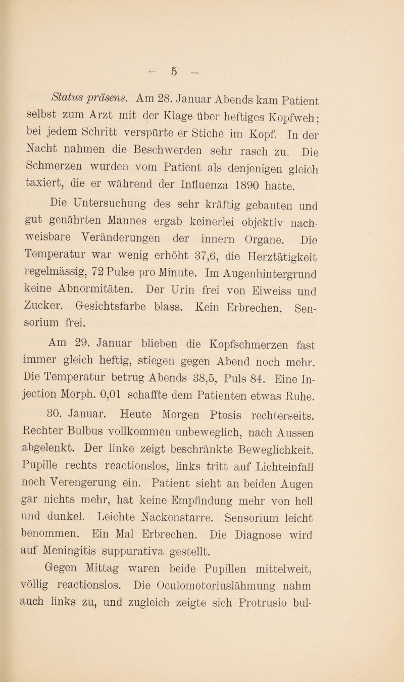 Status präsens. Am 28. Januar Abends kam Patient selbst zum Arzt mit der Klage über heftiges Kopfweh; bei jedem Schritt verspürte er Stiche im Kopf. In der Nacht nahmen die Beschwerden sehr rasch zu. Die Schmerzen wurden vom Patient als denjenigen gleich taxiert, die er während der Influenza 1890 hatte. Die Untersuchung des sehr kräftig gebauten und gut genährten Mannes ergab keinerlei objektiv nach¬ weisbare Veränderungen der innern Organe. Die Temperatur war wenig erhöht 37,6, die Herztätigkeit i egelmässig, 72 Pulse pro Minute. Im Augenhintergrund keine Abnormitäten. Der Urin frei von Eiweiss und Zucker. Gesichtsfarbe blass. Kein Erbrechen. Sen- sorium frei. Am 29. Januar blieben die Kopfschmerzen fast immer gleich heftig, stiegen gegen Abend noch mehr. Die Temperatur betrug Abends 38,5, Puls 84. Eine In- jection Morph. 0,01 schaffte dem Patienten etwas Ruhe. 30. Januar. Heute Morgen Ptosis rechterseits. Rechter Bulbus vollkommen unbeweglich, nach Aussen abgelenkt. Der linke zeigt beschränkte Beweglichkeit. Pupille rechts reactionslos, links tritt auf Lichteinfall noch Verengerung ein. Patient sieht an beiden Augen gar nichts mehr, hat keine Empfindung mehr von hell und dunkel. Leichte Nackenstarre. Sensorium leicht benommen. Ein Mal Erbrechen. Die Diagnose wird auf Meningitis suppurativa gestellt. Gegen Mittag waren beide Pupillen mittelweit, völlig reactionslos. Die Oculomotoriuslähmung nahm auch links zu, und zugleich zeigte sich Protrusio bul-