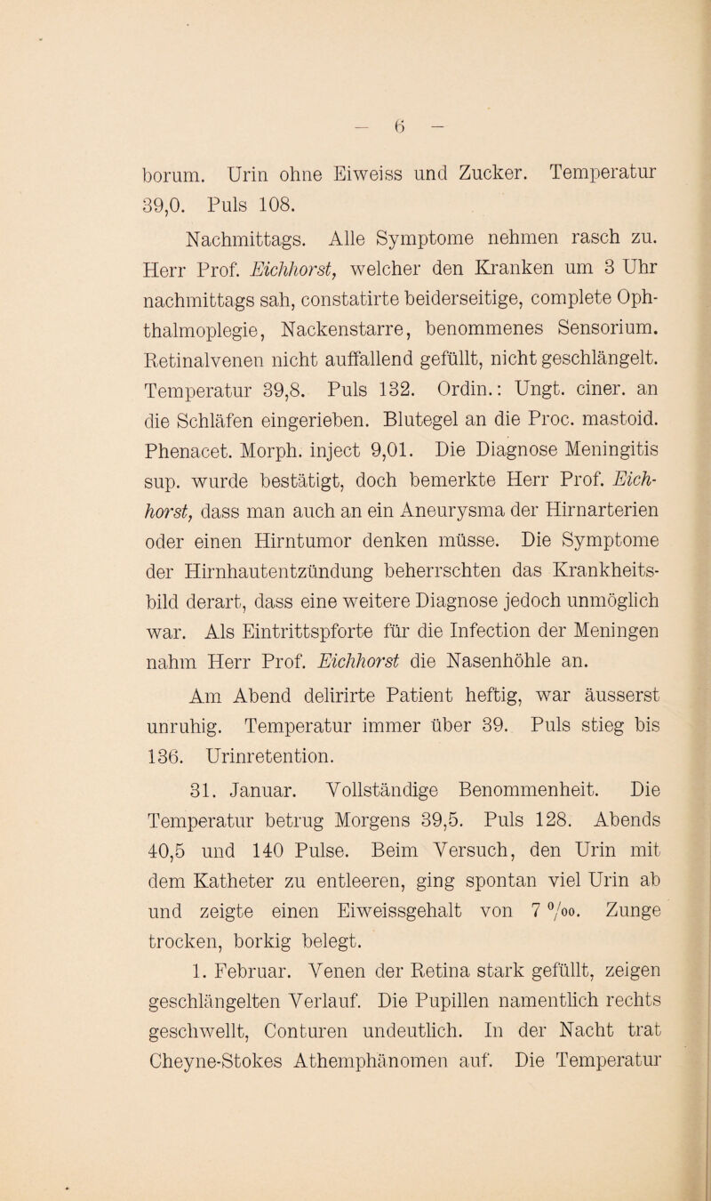 borum. Urin ohne Eiweiss und Zucker. Temperatur 39,0. Puls 108. Nachmittags. Alle Symptome nehmen rasch zu. Herr Prof. Eichhorst, welcher den Kranken um 3 Uhr nachmittags sah, constatirte beiderseitige, complete Oph¬ thalmoplegie, Nackenstarre, benommenes Sensorium. Retinalvenen nicht auffallend gefüllt, nicht geschlängelt. Temperatur 39,8. Puls 132. Ordin.: Ungt. einer, an die Schläfen eingerieben. Blutegel an die Proc. mastoid. Phenacet. Morph, inject 9,01. Die Diagnose Meningitis sup. wurde bestätigt, doch bemerkte Herr Prof. Eich¬ horst, dass man auch an ein Aneurysma der Hirnarterien oder einen Hirntumor denken müsse. Die Symptome der Hirnhautentzündung beherrschten das Krankheits¬ bild derart, dass eine weitere Diagnose jedoch unmöglich war. Als Eintrittspforte für die Infection der Meningen nahm Herr Prof. Eichhorst die Nasenhöhle an. Am Abend delirirte Patient heftig, war äusserst unruhig. Temperatur immer über 39. Puls stieg bis 136. Urinretention. 31. Januar. Yollständige Benommenheit. Die Temperatur betrug Morgens 39,5. Puls 128. Abends 40,5 und 140 Pulse. Beim Versuch, den Urin mit dem Katheter zu entleeren, ging spontan viel Urin ab und zeigte einen Eiweissgehalt von 7 °/00- Zunge trocken, borkig belegt. 1. Februar. Venen der Retina stark gefüllt, zeigen geschlängelten Verlauf. Die Pupillen namentlich rechts geschwellt, Conturen undeutlich. In der Nacht trat Cheyne-Stokes Athemphänomen auf. Die Temperatur