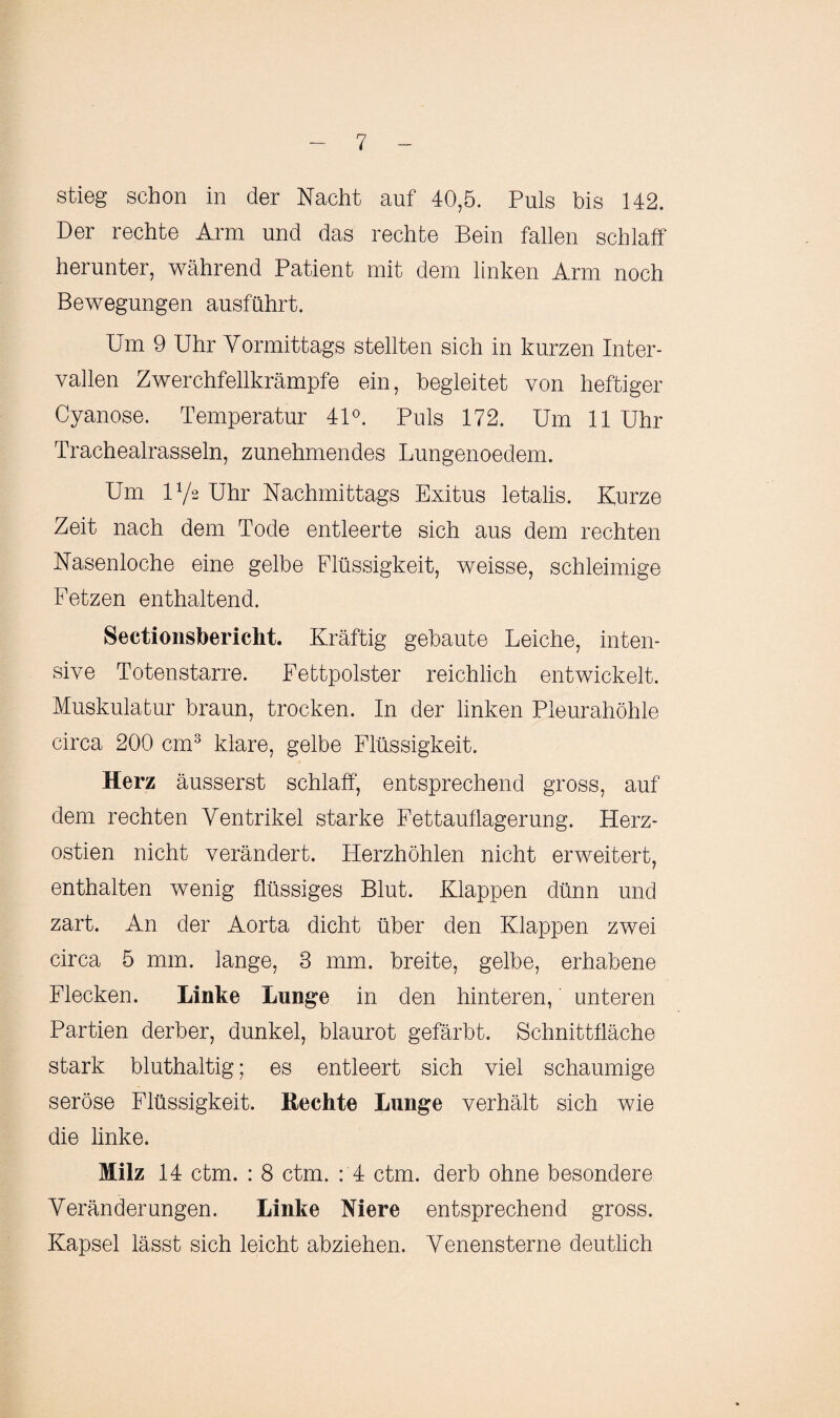 stieg schon in der Nacht auf 40,5. Puls bis 142. Der rechte Arm und das rechte Bein fallen schlaff herunter, während Patient mit dem linken Arm noch Bewegungen ausführt. Um 9 Uhr Vormittags stellten sich in kurzen Inter¬ vallen Zwerchfellkrämpfe ein, begleitet von heftiger Cyanose. Temperatur 41°. Puls 172. Um 11 Uhr Trachealrasseln, zunehmendes Lungenoedem. Um U/2 Uhr Nachmittags Exitus letalis. Kurze Zeit nach dem Tode entleerte sich aus dem rechten Nasenloche eine gelbe Flüssigkeit, weisse, schleimige Fetzen enthaltend. Sectionsberickt. Kräftig gebaute Leiche, inten¬ sive Totenstarre. Fettpolster reichlich entwickelt. Muskulatur braun, trocken. In der linken Pleurahöhle circa 200 cm3 klare, gelbe Flüssigkeit. Herz äusserst schlaff, entsprechend gross, auf dem rechten Ventrikel starke Fettauflagerung. Herz- ostien nicht verändert. Herzhöhlen nicht erweitert, enthalten wenig flüssiges Blut. Klappen dünn und zart. An der Aorta dicht über den Klappen zwei circa 5 mm. lange, 3 mm. breite, gelbe, erhabene Flecken. Linke Lunge in den hinteren, unteren Partien derber, dunkel, blaurot gefärbt. Schnittfläche stark bluthaltig; es entleert sich viel schaumige seröse Flüssigkeit. Hechte Lunge verhält sich wie die linke. Milz 14 ctm. : 8 ctm. : 4 ctm. derb ohne besondere Veränderungen. Linke Niere entsprechend gross. Kapsel lässt sich leicht abziehen. Venensterne deutlich