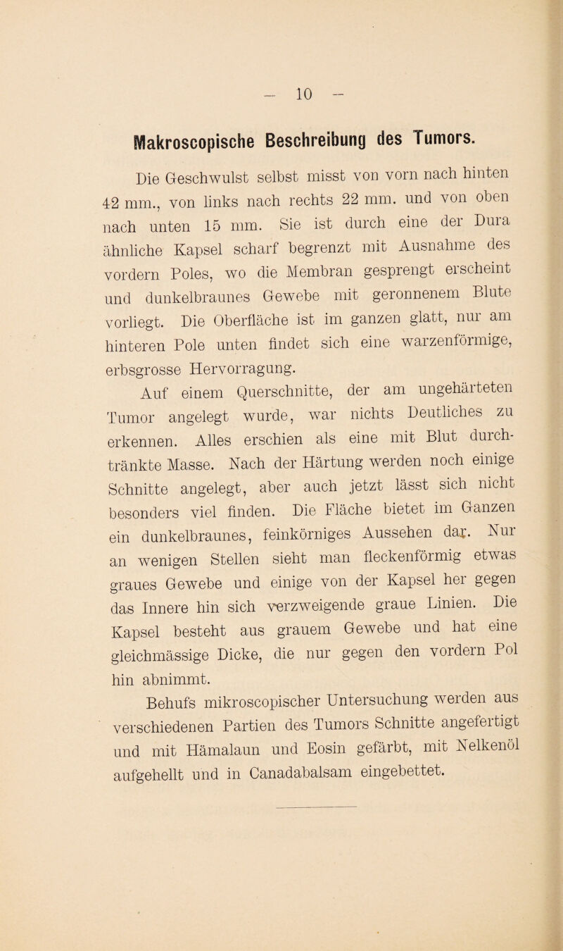 Makroscopische Beschreibung des Tumors. Die Geschwulst selbst misst von vorn nach hinten 42 mm., von links nach rechts 22 mm. und von oben nach unten 15 mm. Sie ist durch eine dei Duia ähnliche Kapsel scharf begrenzt mit Ausnahme des vordem Poles, wo die Membran gesprengt ei scheint und dunkelbraunes Gewebe mit geronnenem Blute vorliegt. Die Oberfläche ist im ganzen glatt, nui am hinteren Pole unten findet sich eine walzenförmige, erbsgrosse Hervorragung. Auf einem Querschnitte, der am ungehärteten Tumor angelegt wurde, war nichts Deutliches zu erkennen. Alles erschien als eine mit Blut durch- tränkte Masse. Nach der Plärtung werden noch einige Schnitte angelegt, aber auch jetzt lässt sich nicht besonders viel finden. Die Fläche bietet im Ganzen ein dunkelbraunes, feinkörniges Aussehen dar. Nui an wenigen Stellen sieht man fleckenförmig etwas graues Gewebe und einige von der Kapsel her gegen das Innere hin sich verzweigende graue Linien. Die Kapsel besteht aus grauem Gewebe und hat eine gleichmässige Dicke, die nur gegen den vordem Pol hin abnimmt. Behufs mikroscopischer Untersuchung werden aus verschiedenen Partien des Tumors Schnitte angefeitigt und mit Hämalaun und Eosin gefärbt, mit Nelkenöl aufgehellt und in Canadabalsam eingebettet.