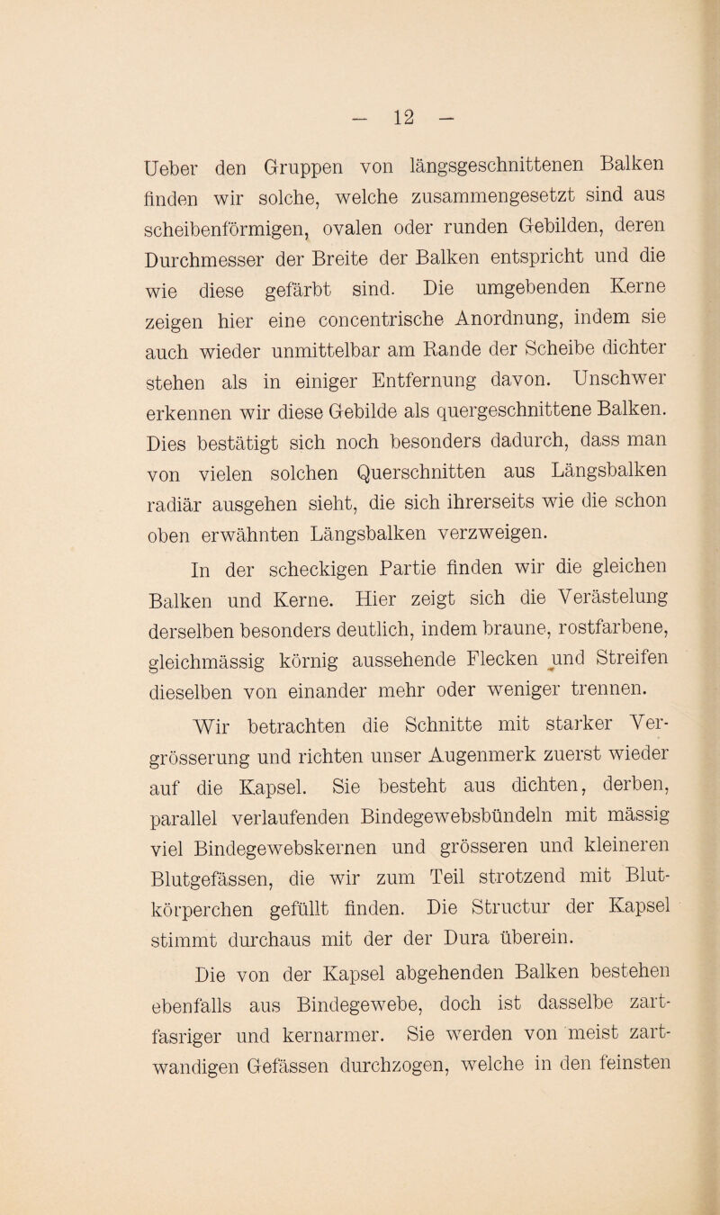 Ueber den Gruppen von längsgeschnittenen Balken finden wir solche, welche zusammengesetzt sind aus scheibenförmigen, ovalen oder runden Gebilden, deren Durchmesser der Breite der Balken entspricht und die wie diese gefärbt sind. Die umgebenden Kerne zeigen hier eine concentrische Anordnung, indem sie auch wieder unmittelbar am Bande der Scheibe dichter stehen als in einiger Entfernung davon. Unschwer erkennen wir diese Gebilde als quergeschnittene Balken. Dies bestätigt sich noch besonders dadurch, dass man von vielen solchen Querschnitten aus Längsbalken radiär ausgehen sieht, die sich ihrerseits wie die schon oben erwähnten Längsbalken verzweigen. In der scheckigen Bartie finden wir die gleichen Balken und Kerne. Hier zeigt sich die Verästelung derselben besonders deutlich, indem braune, rostfarbene, gleichmässig körnig aussehende Flecken und Streifen dieselben von einander mehr oder weniger trennen. Wir betrachten die Schnitte mit starker Ver- grösserung und richten unser Augenmerk zuerst wieder auf die Kapsel. Sie besteht aus dichten, derben, parallel verlaufenden Bindegewebsbündeln mit mässig viel Bindegewebskernen und grösseren und kleineren Blutgefässen, die wir zum Teil strotzend mit Blut¬ körperchen gefüllt finden. Die Structur der Kapsel stimmt durchaus mit der der Dura überein. Die von der Kapsel abgehenden Balken bestehen ebenfalls aus Bindegewebe, doch ist dasselbe zart- fasriger und kernarmer. Sie werden von meist zart- wandigen Gefässen durchzogen, welche in den feinsten
