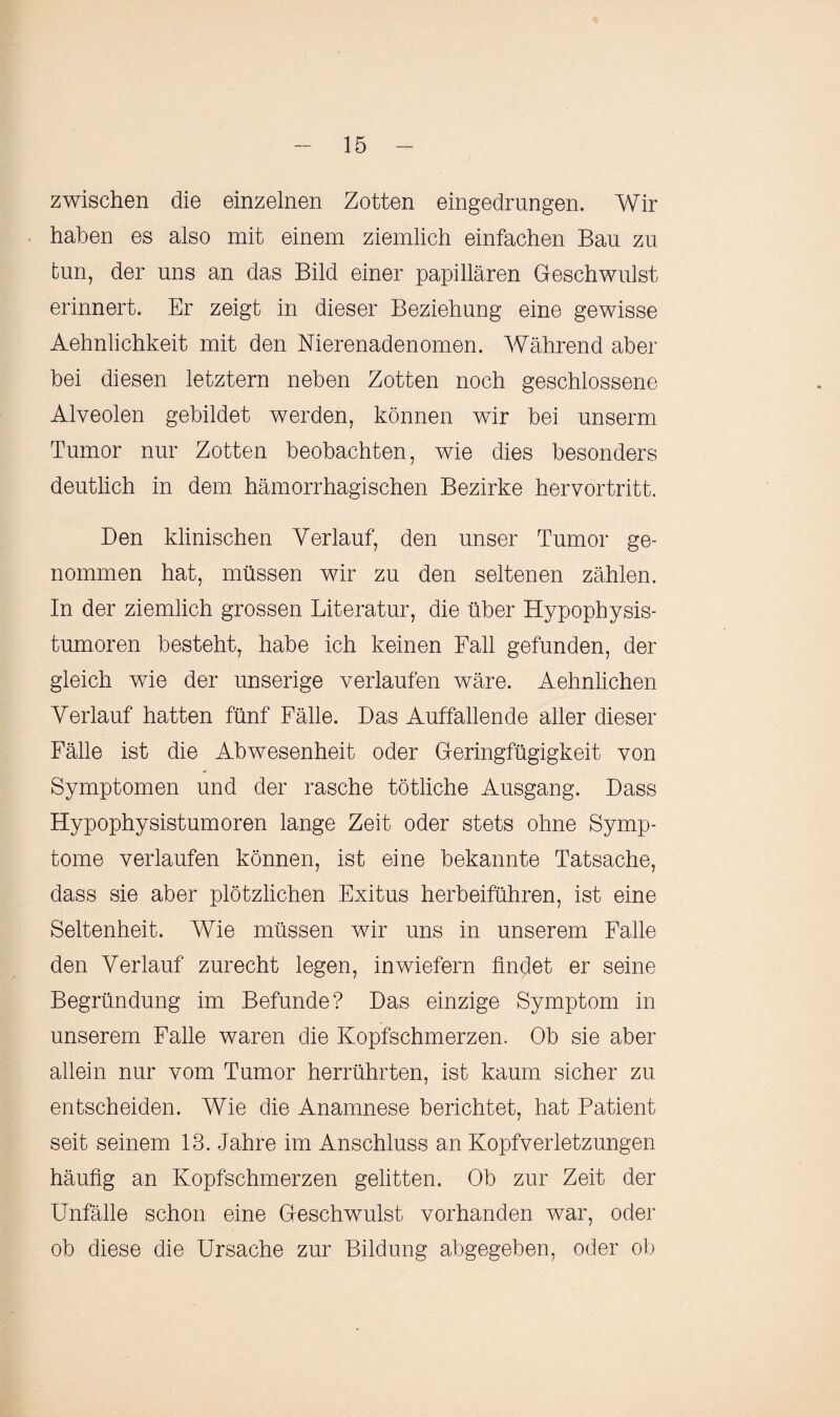 zwischen die einzelnen Zotten eingedrungen. Wir haben es also mit einem ziemlich einfachen Bau zu tun, der uns an das Bild einer papillären Geschwulst erinnert. Er zeigt in dieser Beziehung eine gewisse Aehnlichkeit mit den Nierenadenomen. Während aber bei diesen letztem neben Zotten noch geschlossene Alveolen gebildet werden, können wir bei unserm Tumor nur Zotten beobachten, wie dies besonders deutlich in dem hämorrhagischen Bezirke hervortritt. Den klinischen Verlauf, den unser Tumor ge¬ nommen hat, müssen wir zu den seltenen zählen. In der ziemlich grossen Literatur, die über Hypophysis¬ tumoren besteht, habe ich keinen Fall gefunden, der gleich wie der unserige verlaufen wäre. Aehnlichen Verlauf hatten fünf Fälle. Das Auffallende aller dieser Fälle ist die Abwesenheit oder Geringfügigkeit von Symptomen und der rasche tötliche Ausgang. Dass Hypophysistumoren lange Zeit oder stets ohne Symp¬ tome verlaufen können, ist eine bekannte Tatsache, dass sie aber plötzlichen Exitus herbeiführen, ist eine Seltenheit. Wie müssen wir uns in unserem Falle den Verlauf zurecht legen, inwiefern findet er seine Begründung im Befunde? Das einzige Symptom in unserem Falle waren die Kopfschmerzen. Ob sie aber allein nur vom Tumor herrührten, ist kaum sicher zu entscheiden. Wie die Anamnese berichtet, hat Batient seit seinem 13. Jahre im Anschluss an Kopfverletzungen häufig an Kopfschmerzen gelitten. Ob zur Zeit der Unfälle schon eine Geschwulst vorhanden war, oder ob diese die Ursache zur Bildung abgegeben, oder ob
