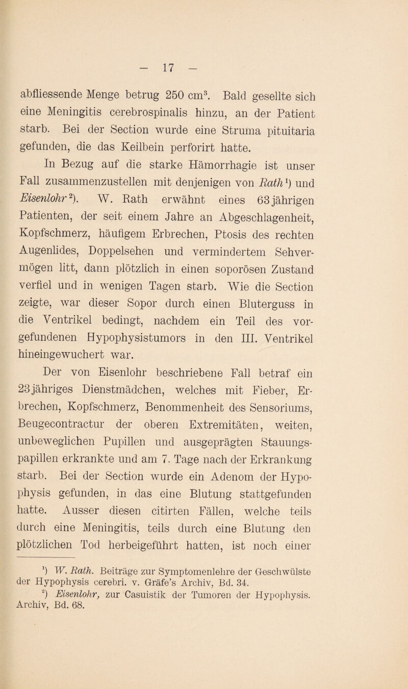 abfliessende Menge betrug 250 cm3. Bald gesellte sich eine Meningitis cerebrospinalis hinzu, an der Patient starb. Bei der Section wurde eine Struma pituitaria gefunden, die das Keilbein perforirt hatte. In Bezug auf die starke Hämorrhagie ist unser Fall zusammenzustellen mit denjenigen von Rath1) und Eisenlohr2). W. Rath erwähnt eines 63jährigen Patienten, der seit einem Jahre an Abgeschlagenheit, Kopfschmerz, häufigem Erbrechen, Ptosis des rechten Augenlides, Doppelsehen und vermindertem Sehver¬ mögen litt, dann plötzlich in einen soporösen Zustand verfiel und in wenigen Tagen starb. Wie die Section zeigte, war dieser Sopor durch einen Bluterguss in die Ventrikel bedingt, nachdem ein Teil des Vor¬ gefundenen Hypophysistumors in den III. Ventrikel hineingewuchert war. Der von Eisenlohr beschriebene Fall betraf ein 23jähriges Dienstmädchen, welches mit Fieber, Er¬ brechen, Kopfschmerz, Benommenheit des Sensoriums, Beugecontractur der oberen Extremitäten, weiten, unbeweglichen Pupillen und ausgeprägten Stauungs¬ papillen erkrankte und am 7. Tage nach der Erkrankung starb. Bei der Section wurde ein Adenom der Hypo¬ physis gefunden, in das eine Blutung stattgefunden hatte. Ausser diesen citirten Fällen, welche teils durch eine Meningitis, teils durch eine Blutung den plötzlichen Tod herbeigeführt hatten, ist noch einer Ö W. Rath. Beiträge zur Symptomenlehre der Geschwülste der Hypophysis cerebri. v. G-räfe’s Archiv, Bd. 34. 2) Eisenlohr, zur Casuistik der Tumoren der Hypophysis. Archiv, Bd. 68.