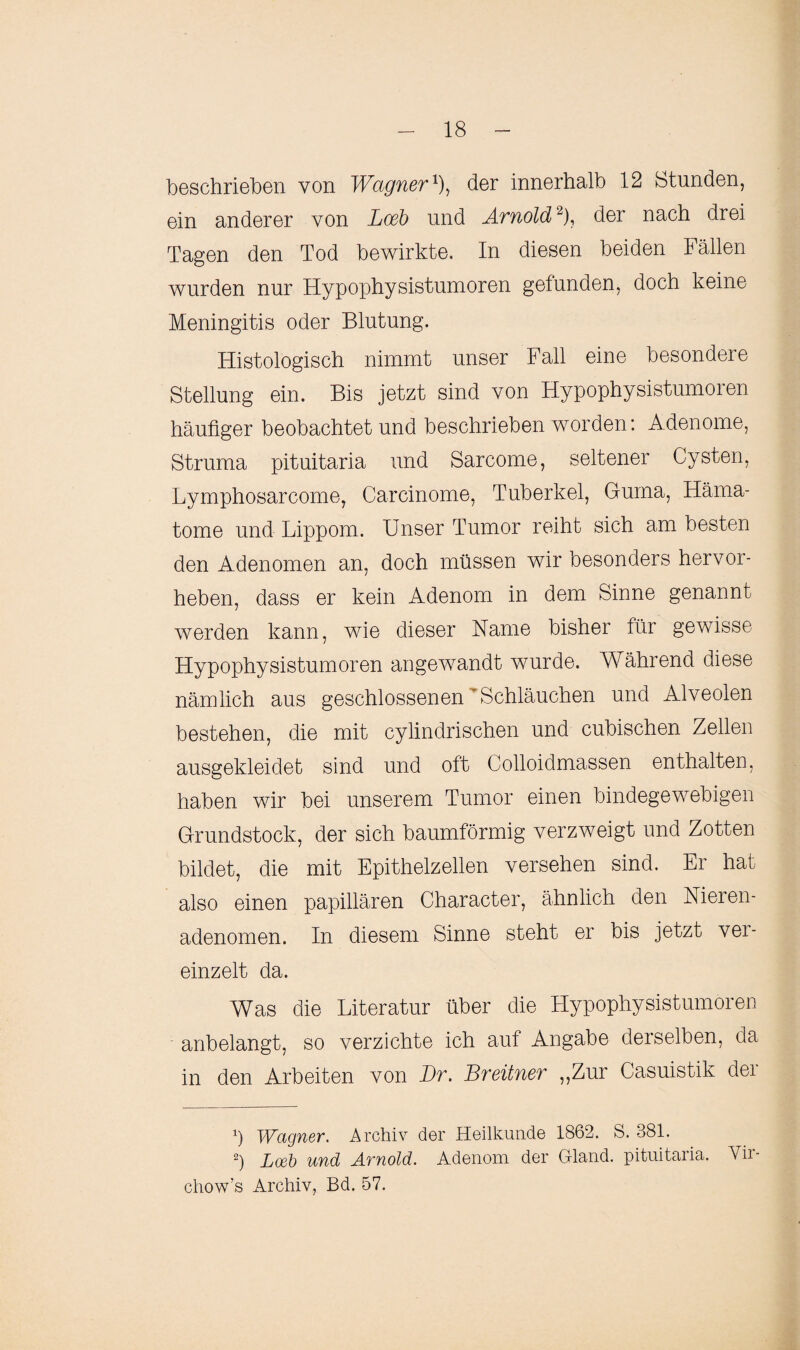 beschrieben von Wagner1), der innerhalb 12 Stunden, ein anderer von Loeb und Arnold2), der nach drei Tagen den Tod bewirkte. In diesen beiden Fällen wurden nur Hypophysistumoren gefunden, doch keine Meningitis oder Blutung. Histologisch nimmt unser Fall eine besondere Stellung ein. Bis jetzt sind von Hypophysistumoren häufiger beobachtet und beschrieben worden: Adenome, Struma pituitaria und Sarcome, seltener Cysten, Lymphosarcome, Carcinome, Tuberkel, Guma, Häma¬ tome und Lippom. Unser Tumor reiht sich am besten den Adenomen an, doch müssen wir besonders hervor¬ heben, dass er kein Adenom in dem Sinne genannt werden kann, wie dieser Name bisher für gewisse Hypophysistumoren angewandt wurde. Während diese nämlich aus geschlossenen ' Schläuchen und Alveolen bestehen, die mit cylindrischen und cubischen Zellen ausgekleidet sind und oft Colloidmassen enthalten, haben wir bei unserem Tumor einen bindegewebigen Grundstock, der sich baumförmig verzweigt und Zotten bildet, die mit Epithelzellen versehen sind. Er hat also einen papillären Character, ähnlich den Nieren¬ adenomen. In diesem Sinne steht er bis jetzt vei- einzelt da. Was die Literatur über die Hypophysistumoren anbelangt, so verzichte ich auf Angabe derselben, da in den Arbeiten von Br. Breitner „Zur Casuistik der x) Wagner. Archiv der Heilkunde 1862. S. 381. 2) Loeb und Arnold. Adenom der Bland, pituitaria. Vir chow’s Archiv, Bd. 57.