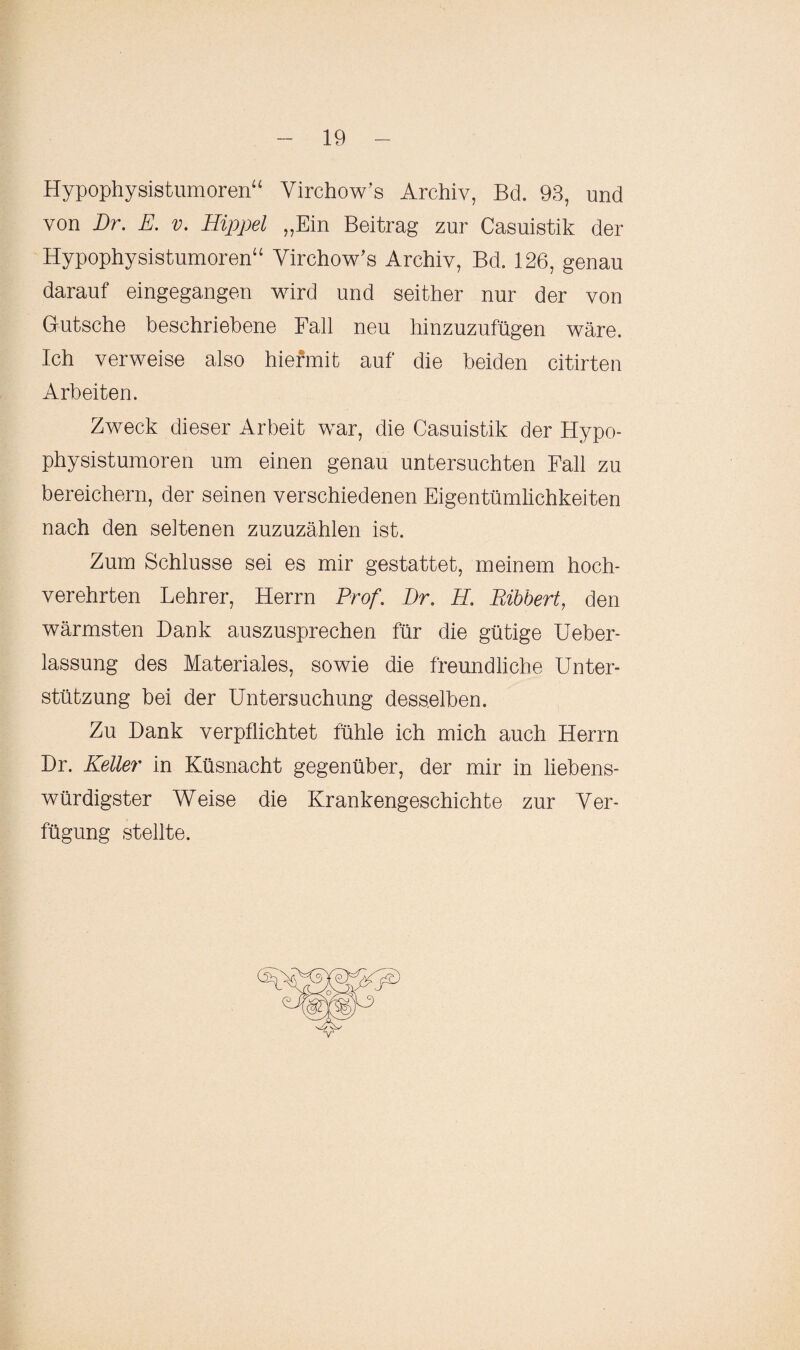 Hypophysistumoren“ Virchow’s Archiv, Bä. 93, und von Br. E. v. Hippel „Ein Beitrag zur Casuistik der Hypophysistumoren“ Virchow’s Archiv, Bd. 126, genau darauf eingegangen wird und seither nur der von Gutsche beschriebene Fall neu hinzuzufügen wäre. Ich verweise also hiermit auf die beiden citirten Arbeiten. Zweck dieser Arbeit war, die Casuistik der Hypo¬ physistumoren um einen genau untersuchten Fall zu bereichern, der seinen verschiedenen Eigentümlichkeiten nach den seltenen zuzuzählen ist. Zum Schlüsse sei es mir gestattet, meinem hoch¬ verehrten Lehrer, Herrn Prof. Br, PL Bibbert, den wärmsten Dank auszusprechen für die gütige Ueber- lassung des Materiales, sowie die freundliche Unter¬ stützung bei der Untersuchung desselben. Zu Dank verpflichtet fühle ich mich auch Herrn Dr. Keller in Küsnacht gegenüber, der mir in liebens¬ würdigster Weise die Krankengeschichte zur Ver¬ fügung stellte.