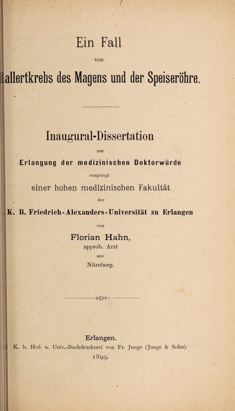 Ein Fall von [lallertkrebs des Magens und der Speiseröhre. Inaugural-Dissertation zur Erlangung der medizinischen Doktorwürde vorgelegt einer hohen medizinischen Fakultät der K. B. Friedrich-Alexanders-Universität zu Erlangen von Florian Hahn, approb. Arzt aus Nürnberg. Erlangen. K. b. Hof- u. Univ.-Buchdruckerei von Fr. Junge (Junge & Sohn). 1899.