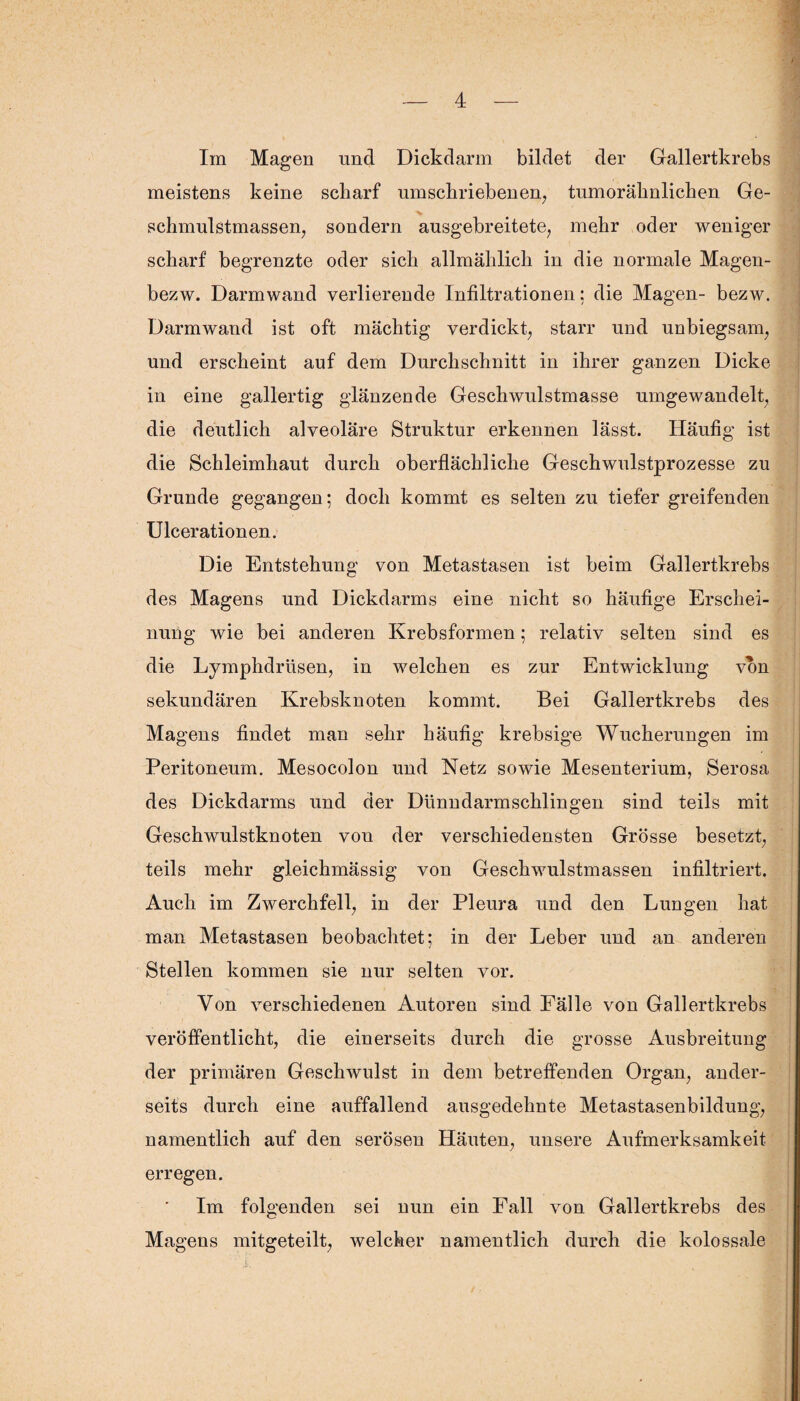 meistens keine scharf umschriebenen, tumorähnlichen Ge- schmulstmassen, sondern ausgebreitete, mehr oder weniger scharf begrenzte oder sich allmählich in die normale Magen- bezw. Darmwand verlierende Infiltrationen: die Magen- bezw. Darmwand ist oft mächtig verdickt, starr und unbiegsam, und erscheint auf dem Durchschnitt in ihrer ganzen Dicke in eine gallertig glänzende Geschwulstmasse umgewandelt, die deutlich alveoläre Struktur erkennen lässt. Häufig ist die Schleimhaut durch oberflächliche Geschwulstprozesse zu Grunde gegangen; doch kommt es selten zu tiefer greifenden Ulcerationen. Die Entstehung von Metastasen ist beim Gallertkrebs des Magens und Dickdarms eine nicht so häufige Erschei¬ nung wie bei anderen Krebsformen; relativ selten sind es die Lymphdrüsen, in welchen es zur Entwicklung von sekundären Krebsknoten kommt. Bei Gallertkrebs des Magens findet man sehr häufig krebsige Wucherungen im Peritoneum. Mesocolon und Netz sowie Mesenterium, Serosa des Dickdarms und der Dünndarmschlingen sind teils mit Geschwulstknoten von der verschiedensten Grösse besetzt, teils mehr gleichmässig von Geschwulstmassen infiltriert. Auch im Zwerchfell, in der Pleura und den Lungen hat man Metastasen beobachtet; in der Leber und an anderen Stellen kommen sie nur selten vor. Von verschiedenen Autoren sind Fälle von Gallertkrebs veröffentlicht, die einerseits durch die grosse Ausbreitung der primären Geschwulst in dem betreffenden Organ, ander¬ seits durch eine auffallend ausgedehnte Metastasenbildung, namentlich auf den serösen Häuten, unsere Aufmerksamkeit erregen. Im folgenden sei nun ein Fall von Gallertkrebs des Masrens mit^eteilt, welcher namentlich durch die kolossale
