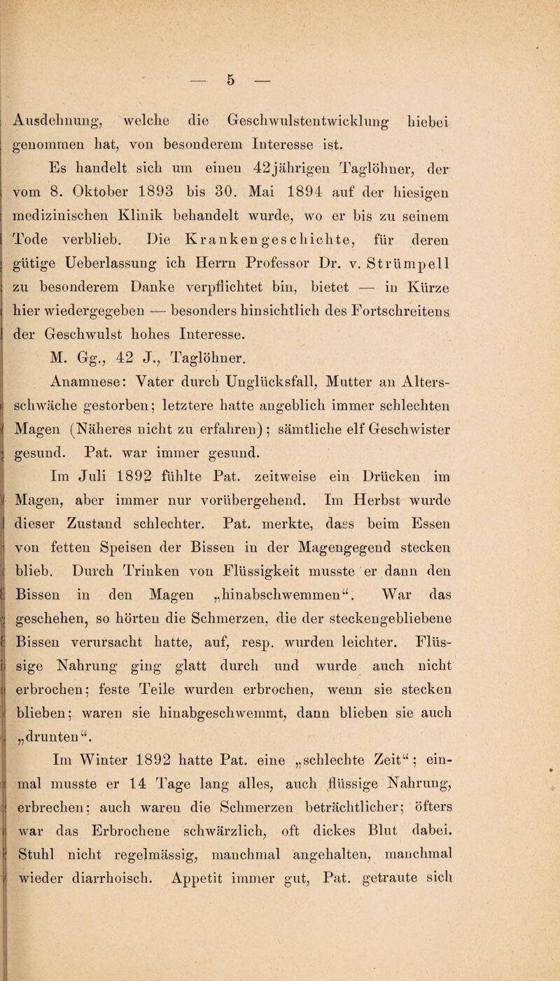 Ausdehnung, welche die Geschwulstentwicklung hiebei genommen hat, von besonderem Interesse ist. Es handelt sich um einen 42jährigen Taglöhner, der vom 8. Oktober 1893 bis 30. Mai 1894 auf der hiesigen medizinischen Klinik behandelt wurde, wo er bis zu seinem Tode verblieb. Die Krankengeschichte, für deren gütige Ueberlassung ich Herrn Professor Dr. v. Strümpell zu besonderem Danke verpflichtet bin, bietet — in Kürze hier wiedergegeben — besonders hinsichtlich des Fortschreitens der Geschwulst hohes Interesse. M. Gg., 42 J., Taglöhner. Anamnese: Vater durch Unglücksfall, Mutter an Alters¬ schwäche gestorben; letztere hatte angeblich immer schlechten Magen (Näheres nicht zu erfahren) ; sämtliche elf Geschwister gesund. Pat. war immer gesund. Im Juli 1892 fühlte Pat. zeitweise ein Drücken im Magen, aber immer nur vorübergehend. Im Herbst wurde dieser Zustand schlechter. Pat. merkte, dass beim Essen von fetten Speisen der Bissen in der Magengegend stecken blieb. Durch Trinken von Flüssigkeit musste er dann den Bissen in den Magen „hinabschwemmen“. War das geschehen, so hörten die Schmerzen, die der steckengebliebene Bissen verursacht hatte, auf, resp. wurden leichter. Flüs¬ sige Nahrung ging glatt durch und wurde auch nicht erbrochen; feste Teile wurden erbrochen, wenn sie stecken blieben; waren sie hinabgeschwemmt, dann blieben sie auch „drunten“. Im Winter 1892 hatte Pat. eine „schlechte Zeit“; ein¬ mal musste er 14 Tage lang alles, auch flüssige Nahrung, erbrechen; auch waren die Schmerzen beträchtlicher; öfters war das Erbrochene schwärzlich, oft dickes Blut dabei. Stuhl nicht regelmässig, manchmal angehalten, manchmal wieder diarrhoisch. Appetit immer gut, Pat. getraute sich