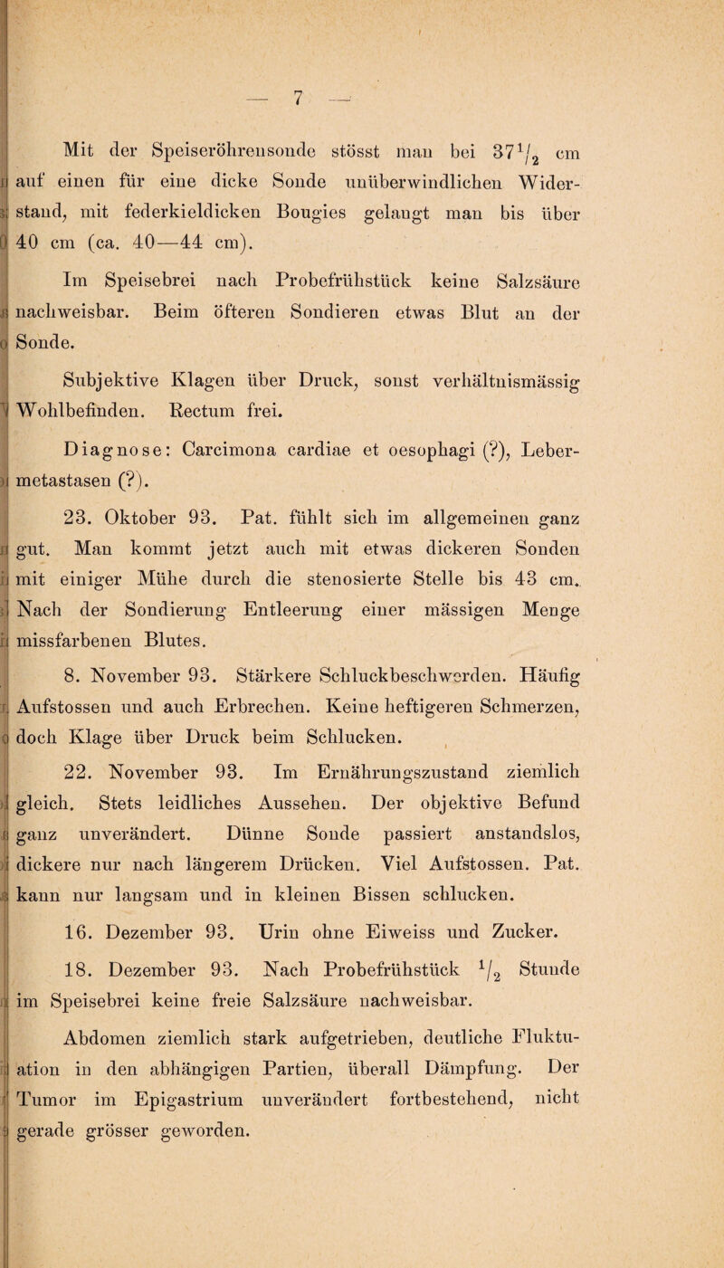 I Mit der Speiseröhrensonde stösst man bei 371/2 cm auf einen für eine dicke Sonde unüberwindlichen Wider¬ stand, mit federkieldicken Bougies gelaugt man bis über 40 cm (ca. 40—44 cm). Im Speisebrei nach Probefrühstück keine Salzsäure nachweisbar. Beim öfteren Sondieren etwas Blut an der Sonde. Subjektive Klagen über Druck, sonst verhältnismässig Wohlbefinden. Kectum frei. Diagnose: Carcimona cardiae et oesophagi (?), Leber¬ metastasen (?). 28. Oktober 93. Pat. fühlt sich im allgemeinen ganz gut. Man kommt jetzt auch mit etwas dickeren Sonden mit einiger Mühe durch die stenosierte Stelle bis 43 cm. Nach der Sondierung Entleerung einer mässigen Menge missfarbenen Blutes. 8. November 93. Stärkere Schluckbeschwerden. Häufig Aufstossen und auch Erbrechen. Keine heftigeren Schmerzen, doch Klage über Druck beim Schlucken. 22. November 93. Im Ernährungszustand ziemlich gleich. Stets leidliches Aussehen. Der objektive Befund ganz unverändert. Dünne Sonde passiert anstandslos, dickere nur nach längerem Drücken. Viel Aufstossen. Pat. kann nur langsam und in kleinen Bissen schlucken. 16. Dezember 93. Urin ohne Eiweiss und Zucker. 18. Dezember 93. Nach Probefrühstück 1/2 Stunde im Speisebrei keine freie Salzsäure nachweisbar. Abdomen ziemlich stark aufgetrieben, deutliche Fluktu¬ ation in den abhängigen Partien, überall Dämpfung. Der Tumor im Epigastrium unverändert fortbestehend, nicht gerade grösser geworden.