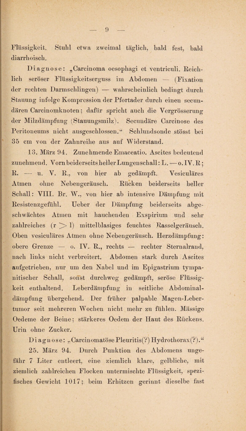 Flüssigkeit. Stulil etwa zweimal täglich, bald fest, bald diarrhoisch. Diagnose: „Carcinoma oesophagi et ventriculi. Reich¬ lich seröser Flüssigkeitserguss im Abdomen — (Fixation der rechten Darm schlingen) — wahrscheinlich bedingt durch Stauung infolge Kompression der Pfortader durch einen secun- dären Carcinomknoten; dafür spricht auch die Vergrösserung der Milzdämpfung (Stauungsmilz). Secundäre Carcinose des Peritoneums nicht ausgeschlossen/1 Schlundsonde stösst bei 85 cm von der Zahnreihe aus auf Widerstand. 13. März 94. Zunehmende Emaceatio. Ascites bedeutend zunehmend. Vorn beiderseits heiler Lungenschall: L. — o.IV.R; R. — u. V. R., von hier ab gedämpft. Yesiculäres Atmen ohne Nebengeräusch. Rücken beiderseits heller Schall: VIII. Br. W., von hier ab intensive Dämpfung mit Resistenzgefühl. Ueber der Dämpfung beiderseits abge¬ schwächtes Atmen mit hauchenden Exspirium und sehr zahlreiches (r )> 1) mittelblasiges feuchtes Rasselgeräusch. Oben vesiculäres Atmen ohne Nebengeräusch. Herzdämpfung: obere Grenze — o. IV. R., rechts — rechter Sternairan d, nach links nicht verbreitert. Abdomen stark durch Ascites aufgetrieben, nur um den Nabel und im Epigastrium tympa- nitischer Schall, sonst durchweg gedämpft, seröse Flüssig¬ keit enthaltend. Leberdämpfung in seitliche Abdominal¬ dämpfung übergehend. Der früher palpable Magen-Leber- tumor seit mehreren Wochen nicht mehr zu fühlen. Mässige Oedeme der Beine; stärkeres Oedem der Haut des Rückens. Urin ohne Zucker. Diagnose: ,,CarcinomatösePleuritis(?) Hydrothorax(?).u 25. März 94. Durch Punktion des Abdomens unge¬ fähr 7 Liter entleert, eine ziemlich klare, gelbliche, mit ziemlich zahlreichen Flocken untermischte Flüssigkeit, spezi¬ fisches Gewicht 1017; beim Erhitzen gerinnt dieselbe fast
