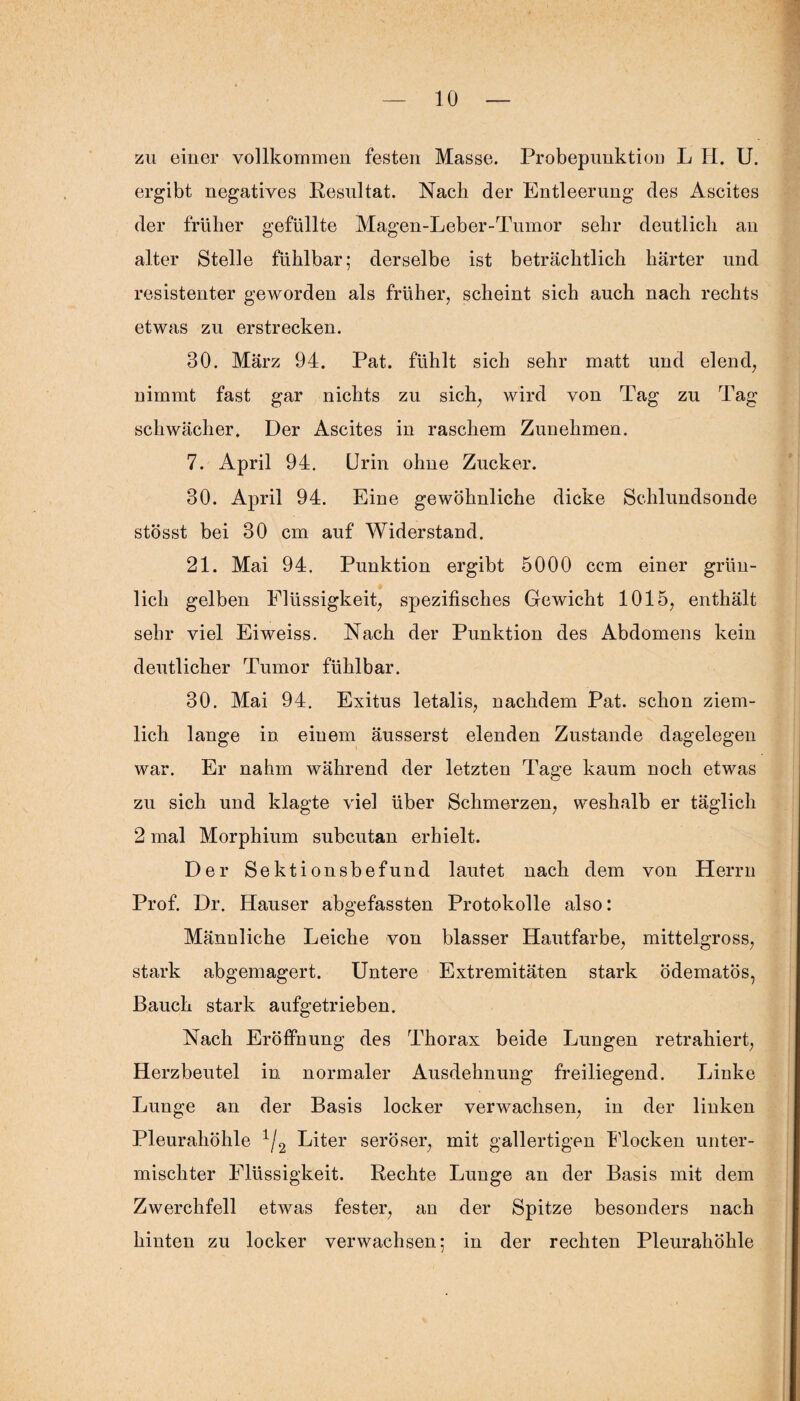 zu einer vollkommen festen Masse. Probepimktion L H. U. ergibt negatives Resultat. Nach der Entleerung des Ascites der früher gefüllte Magen-Leber-Tumor sehr deutlich an alter Stelle fühlbar; derselbe ist beträchtlich härter und resistenter geworden als früher, scheint sich auch nach rechts etwas zu erstrecken. 30. März 94. Pat. fühlt sich sehr matt und elend, nimmt fast gar nichts zu sich, wird von Tag zu Tag schwächer. Der Ascites in raschem Zunehmen. 7. April 94. Urin ohne Zucker. 30. April 94. Eine gewöhnliche dicke Schlundsonde stösst bei 30 cm auf Widerstand. 21. Mai 94. Punktion ergibt 5000 ccm einer grün¬ lich gelben Flüssigkeit, spezifisches Gewicht 1015, enthält sehr viel Eiweiss. Nach der Punktion des Abdomens kein deutlicher Tumor fühlbar. 30. Mai 94. Exitus letalis, nachdem Pat. schon ziem¬ lich lange in einem äusserst elenden Zustande dagelegen war. Er nahm während der letzten Tage kaum noch etwas zu sich und klagte viel über Schmerzen, weshalb er täglich 2 mal Morphium subcutan erhielt. Der Sektionsbefund lautet nach dem von Herrn Prof. Dr. Hauser abgefassten Protokolle also: Männliche Leiche von blasser Hautfarbe, mittelgross, stark abgemagert. Untere Extremitäten stark ödematös, Bauch stark aufgetrieben. Nach Eröffnung des Thorax beide Lungen retrahiert, Herzbeutel in normaler Ausdehnung freiliegend. Linke Lunge an der Basis locker verwachsen, in der linken Pleurahöhle 1/2 Liter seröser, mit gallertigen Flocken unter¬ mischter Flüssigkeit. Rechte Lunge an der Basis mit dem Zwerchfell etwas fester, an der Spitze besonders nach hinten zu locker verwachsen; in der rechten Pleurahöhle