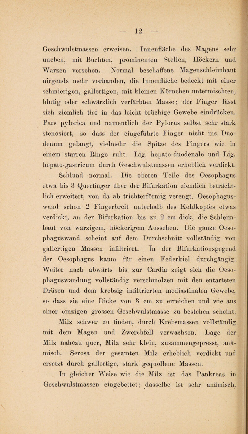 Geschwulstmassen erweisen. Innenfläche des Magens sehr uneben, mit Buchten, prominenten Stellen, Höckern und Warzen versehen. Normal beschaffene Magenschleimhaut nirgends mehr vorhanden, die Innenfläche bedeckt mit einer schmierigen, gallertigen, mit kleinen Körnchen untermischten, blutig oder schwärzlich verfärbten Masse; der Finger lässt sich ziemlich tief in das leicht brüchige Gewebe eindriicken. Pars pylorica und namentlich der Pylorus selbst sehr stark stenosiert, so dass der eingeführte Finger nicht ins Duo¬ denum gelangt, vielmehr die Spitze des Fingers wie in einem starren Ringe ruht. lag. hepato-duodenale und Lig. hepato-gastricum durch Geschwulstmassen erheblich verdickt. Schlund normal. Die oberen Teile des Oesophagus etwa bis 3 Querfinger über der Bifurkation ziemlich beträcht¬ lich erweitert, von da ab trichterförmig verengt. Oesophagus- wand schon 2 Fingerbreit unterhalb des Kehlkopfes etwas verdickt, an der Bifurkation bis zu 2 cm dick, die Schleim¬ haut von warzigem, höckerigem Aussehen. Die ganze Oeso- phaguswand scheint auf dem Durchschnitt vollständig von gallertigen Massen infiltriert. In der Bifurkationsgegend der Oesophagus kaum für einen Federkiel durchgängig. Weiter nach abwärts bis zur Cardia zeigt sich die Oeso¬ phagus wandung vollständig verschmolzen mit den entarteten Drüsen und dem krebsig infiltrierten mediastinalen Gewebe, so dass sie eine Dicke von 3 cm zu erreichen und wie aus einer einzigen grossen Geschwulstmasse zu bestehen scheint. Milz schwer zu finden, durch Krebsmassen vollständig mit dem Magen und Zwerchfell verwachsen. Lage der Milz nahezu quer, Milz sehr klein, zusammengepresst, anä¬ misch. Serosa der gesamten Milz erheblich verdickt und ersetzt durch gallertige, stark gequollene Massen. In gleicher Weise wie die Milz ist das Pankreas in Geschwulstmassen eiagebettet; dasselbe ist sehr anämisch,