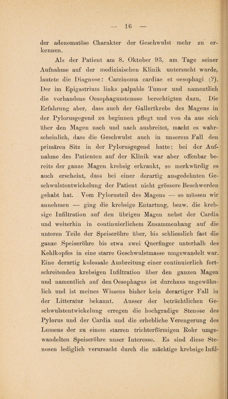 der adenomatöse Charakter der Geschwulst mehr zu er¬ kennen. Als der Patient am 8. Oktober 93, am Tage seiner Aufnahme auf der mediziaischen Klinik untersucht wurde, lautete die Diagnose: Carcinoma cardiae et oesophagi (?). Der im Epigastrium links palpable Tumor und namentlich die vorhandene Oesophagusstenose berechtigten dazu. Die Erfahrung aber, dass auch der Gallertkrebs des Magens in der Pylorusgegend zu beginnen pflegt und von da aus sich über den Magen nach und nach ausbreitet, macht es wahr¬ scheinlich, dass die Geschwulst auch in unserem Fall den primären Sitz in der Pylorusgegend hatte; bei der Auf¬ nahme des Patienten auf der Klinik war aber offenbar be¬ reits der ganze Magen krebsig erkrankt, so merkwürdig es auch erscheint, dass bei einer derartig ausgedehnten Ge¬ schwulstentwickelung der Patient nicht grössere Beschwerden gehabt hat. Vom Pylorusteil des Magens — so müssen wir annehmen — ging die krebsige Entartung, bezw. die kreb- sige Infiltration auf den übrigen Magen nebst der Cardia und weiterhin in continuierlichem Zusammenhang auf die unteren Peile der Speiseröhre über, bis schliesslich fast die ganze Speiseröhre bis etwa zwei Querfinger unterhalb des Kehlkopfes in eine starre Geschwulstmasse umgewandelt war. Eine derartig kolossale Ausbreitung einer continuierlich fort¬ schreitenden krebsigen Infiltration über den ganzen Magen und namentlich auf den Oesophagus ist durchaus ungewöhn¬ lich und ist meines Wissens bisher kein derartiger Fall in der Litteratur bekannt. Ausser der beträchtlichen Ge¬ schwulstentwickelung erregen die hochgradige Stenose des Pylorus und der Cardia und die erhebliche Verengerung des Lumens der zu einem starren trichterförmigen Rohr umge¬ wandelten Speiseröhre unser Interesse. Es sind diese Ste¬ nosen lediglich verursacht durch die mächtige krebsige Infil-
