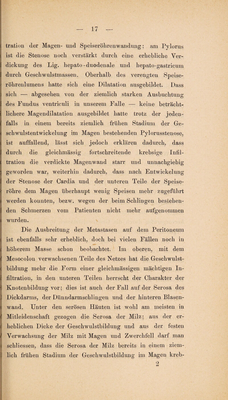 ! tration der Magen- und Speiseröhrenwandung; am Pylorus i ist die Stenose noch verstärkt durch eine erhebliche Ver- ; dickung des Lig. hepato-duodenale und hepato-gastricum durch Geschwulstmassen. Oberhalb des verengten Speise- i röhrenlumens hatte sich eine Dilatation ausgebildet. Dass : sich — abgesehen von der ziemlich starken Ausbuchtung 1 des Fundus ventriculi in unserem Falle — keine betracht- [i t lichere Magendilatation ausgebildet hatte trotz der jeden- i falls in einem bereits ziemlich frühen Stadium der Ge¬ il schwulstentwickelung im Magen bestehenden Pylorusstenose, , ist auffallend, lässt sich jedoch erklären dadurch, dass 1 durch die gleichmässig fortschreitende krebsige Infii- i tration die verdickte Magenwand starr und unnachgiebig 5 geworden war, weiterhin dadurch, dass nach Entwickelung 1 der Stenose der Cardia und der unteren Teile der Speise- i' röhre dem Magen überhaupt wenig Speisen mehr zugeführt i werden konnten, bezw. wegen der beim Schlingen besiehen- i den Schmerzen vom Patienten nicht mehr aufgenommen fj wurden. Die Ausbreitung der Metastasen auf dem Peritoneum | ist ebenfalls sehr erheblich, doch bei vielen Fällen noch in £ höherem Masse schon beobachtet. Im oberen, mit dem { Mesocolon verwachsenen Teile des Netzes hat die Geschwulst- c bildung mehr die Form einer gleichmässigen mächtigen In- e filtration, in den unteren Teilen herrscht der Charakter der Knotenbildung vor; dies ist auch der Fall auf der Serosa des 1 Dickdarms, der Dünndarmschlingen und der hinteren Blasen- Fi wand. Unter den serösen Häuten ist wohl am meisten in 1 V ;• t Mitleidenschaft gezogen die Serosa der Milz; aus der er- t lieblichen Dicke der Geschwulstbildung und aus der festen < Verwachsung der Milz mit Magen und Zwerchfell darf man schliessen, dass die Serosa der Milz bereits in einem ziem- | lieh frühen Stadium der Geschwulstbildung im Magen kreb- 2
