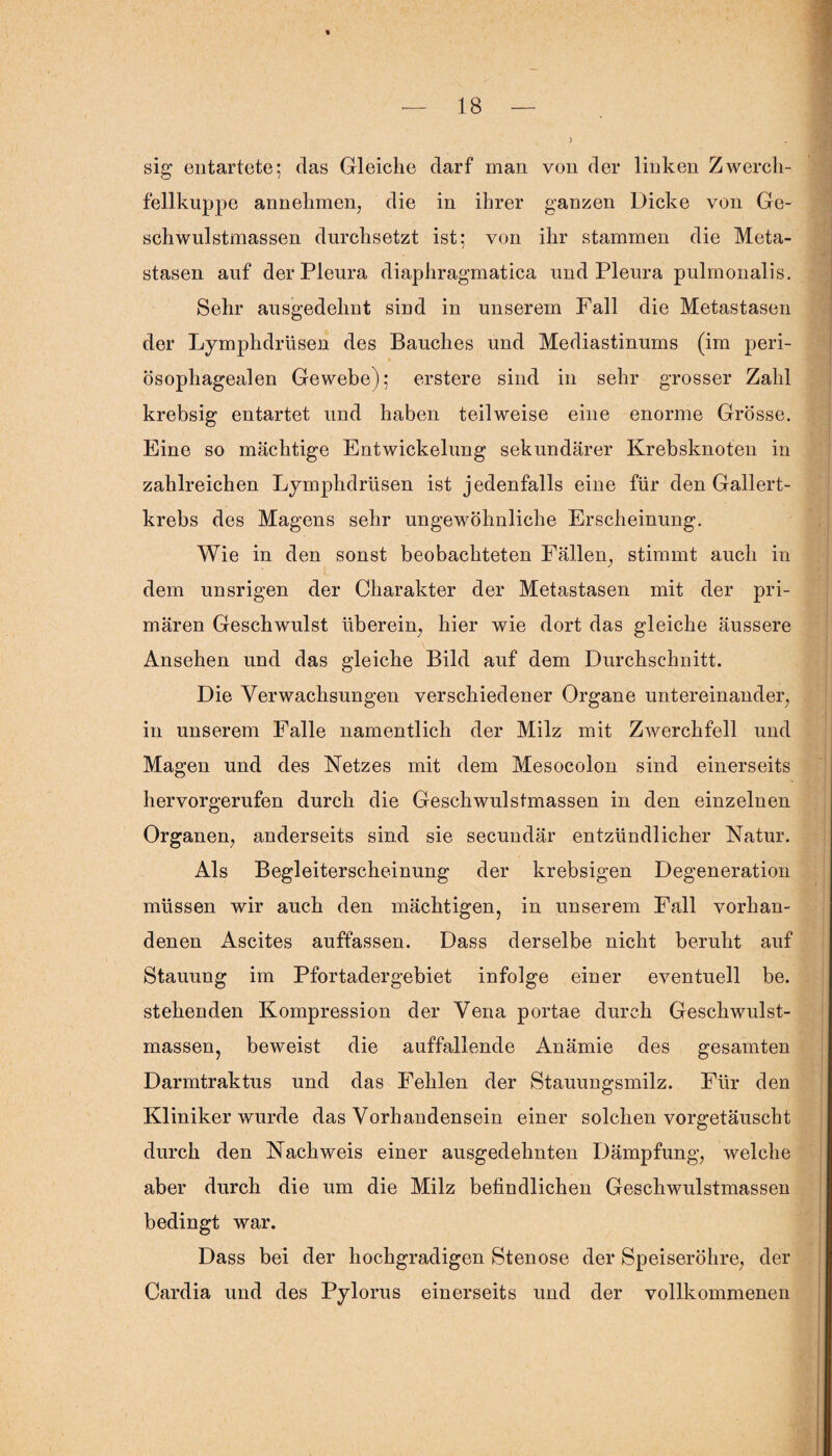 sig entartete; das Gleiche darf man von der linken Zwercli- fellkuppe annehmen, die in ihrer ganzen Dicke von Ge¬ schwulstmassen durchsetzt ist: von ihr stammen die Meta¬ stasen auf der Pleura diaphragmatica und Pleura pulmonalis. Sehr ausgedehnt sind in unserem Fall die Metastasen der Lymphdrüsen des Bauches und Mediastinums (im peri- ösophagealen Gewebe); erstere sind in sehr grosser Zahl krebsig entartet und haben teilweise eine enorme Grösse. Eine so mächtige Entwickelung sekundärer Krebsknoten in zahlreichen Lymphdrüsen ist jedenfalls eine für den Gallert¬ krebs des Magens sehr ungewöhnliche Erscheinung. Wie in den sonst beobachteten Fällen, stimmt auch in dem unsrigen der Charakter der Metastasen mit der pri¬ mären Geschwulst überein, hier wie dort das gleiche äussere Ansehen und das gleiche Bild auf dem Durchschnitt. Die Verwachsungen verschiedener Organe untereinander, in unserem Falle namentlich der Milz mit Zwerchfell und Magen und des Netzes mit dem Mesocolon sind einerseits hervorgerufen durch die Geschwulstmassen in den einzelnen Organen, anderseits sind sie secundär entzündlicher Natur. Als Begleiterscheinung der krebsigen Degeneration müssen wir auch den mächtigen, in unserem Fall vorhan¬ denen Ascites auffassen. Dass derselbe nicht beruht auf Stauung im Pfortadergebiet infolge einer eventuell be. stehenden Kompression der Vena portae durch Geschwulst¬ massen, beweist die auffallende Anämie des gesamten Darmtraktus und das Fehlen der Stauungsmilz. Für den Kliniker wurde das Vorhandensein einer solchen vorgetäuscht durch den Nachweis einer ausgedehnten Dämpfung, welche aber durch die um die Milz befindlichen Geschwulstmassen bedingt war. Dass bei der hochgradigen Stenose der Speiseröhre, der Cardia und des Pylorus einerseits und der vollkommenen
