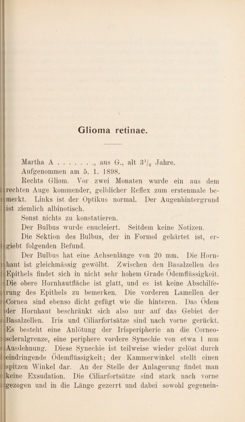 Glioma retinae. Martha A.; aus G., alt 31/2 Jahre. Aufgenommen am 5. 1. 1898. Rechts Gliom. Vor zwei Monaten wurde ein aus dem rechten Auge kommender, gelblicher Reflex zum erstenmale be¬ merkt. Links ist der Optikus normal. Der Augenhintergrund list ziemlich albinotisch. Sonst nichts zu konstatieren. Der Bulbus wurde enucleiert. Seitdem keine Notizen. Die Sektion des Bulbus, der in Formol gehärtet ist, er- giebt folgenden Befund. Der Bulbus hat eine Achsenlänge von 20 mm. Die Horn¬ haut ist gleichmässig gewölbt. Zwischen den Basalzellen des [Epithels findet sich in nicht sehr hohem Grade Ödemflüssigkeit. Die obere Hornhautfläche ist glatt, und es ist keine Abschilfe¬ irung des Epithels zu bemerken. Die vorderen Lamellen der I Cornea sind ebenso dicht gefügt wie die hinteren. Das Ödem der Hornhaut beschränkt sich also nur auf das Gebiet der Basalzellen. Iris und Ciliarfortsätze sind nach vorne gerückt. Es besteht eine Anlötung der Irisperipherie an die Corneo- scleralgrenze, eine periphere vordere Synechie von etwa 1 mm Ausdehnung. Diese Synechie ist teilweise wieder gelöst durch eindringende Ödemflüssigkeit; der Kammerwinkel stellt einen j spitzen Winkel dar. An der Stelle der Anlagerung findet man keine Exsudation. Die Ciliarfortsätze sind stark nach vorne gezogen und in die Länge gezerrt und dabei sowohl gegenein-