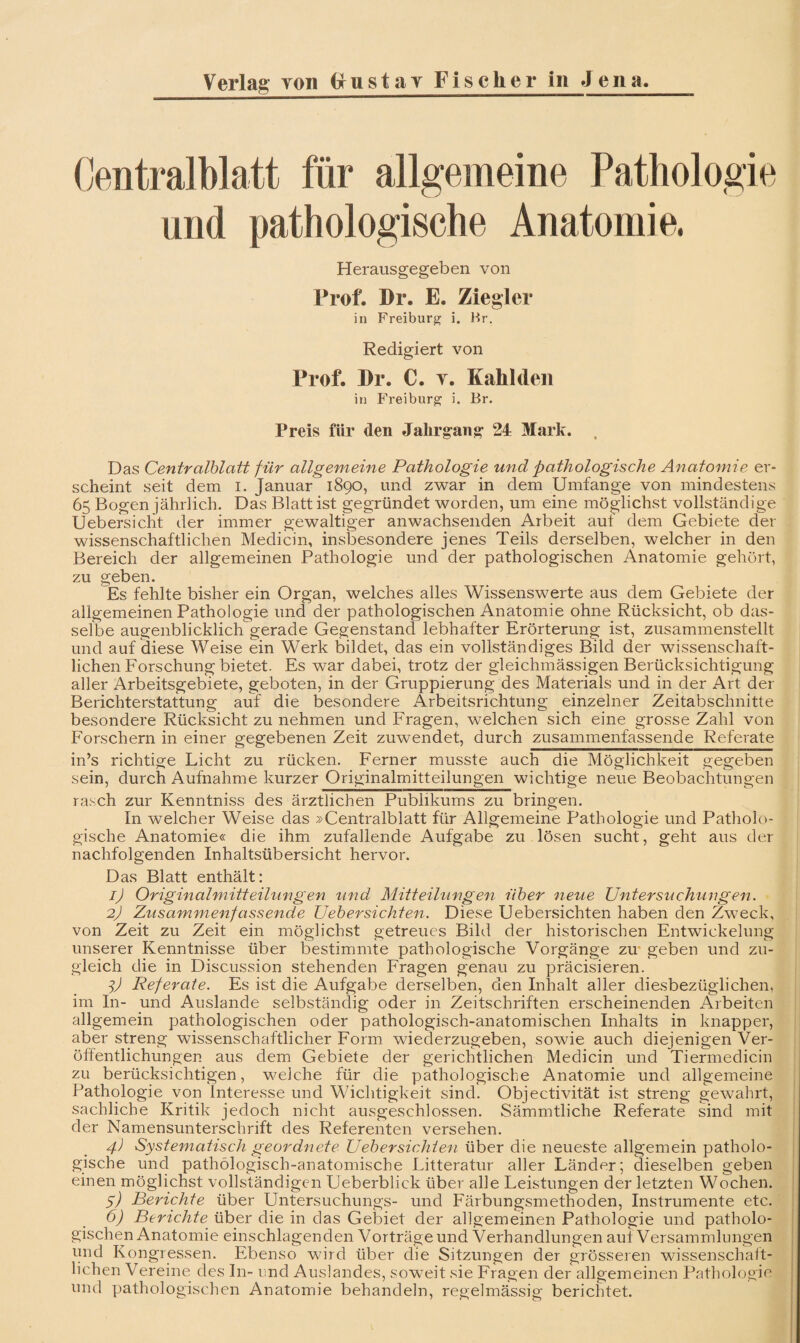 (jentralblatt für allgemeine Pathologie und pathologische Anatomie. Herausgegeben von Prof. Dr. E. Ziegler in Freiburg i. Hr. Redigiert von Prof. Dr. C. y. Kahl den in Freiburg i. Br. Preis für den Jahrgang 24 Mark. . Das Centvalblatt für allgemeine Pathologie und pathologische Anatomie er¬ scheint seit dem i. Januar 1890, und zwar in dem Umfange von mindestens 65 Bogen jährlich. Das Blatt ist gegründet worden, um eine möglichst vollständige Uebersiclit der immer gewaltiger anwachsenden Arbeit aut dem Gebiete der wissenschaftlichen Medicin, insbesondere jenes Teils derselben, welcher in den Bereich der allgemeinen Pathologie und der pathologischen Anatomie gehört, zu geben. Es fehlte bisher ein Organ, welches alles Wissenswerte aus dem Gebiete der allgemeinen Pathologie und der pathologischen Anatomie ohne Rücksicht, ob das¬ selbe augenblicklich gerade Gegenstand lebhafter Erörterung ist, zusammenstellt und auf diese Weise ein Werk bildet, das ein vollständiges Bild der wissenschaft¬ lichen Forschung bietet. Es war dabei, trotz der gleichmässigen Berücksichtigung aller Arbeitsgebiete, geboten, in der Gruppierung des Materials und in der Art der Berichterstattung auf die besondere Arbeitsrichtung einzelner Zeitabschnitte besondere Rücksicht zu nehmen und Fragen, welchen sich eine grosse Zahl von Forschern in einer gegebenen Zeit zuwendet, durch zusammenfassende Referate in’s richtige Licht zu rücken. Ferner musste auch die Möglichkeit gegeben sein, durch Aufnahme kurzer Originalmitteilungen wichtige neue Beobachtungen rasch zur Kenntniss des ärztlichen Publikums zu bringen. In welcher Weise das »Centralblatt für Allgemeine Pathologie und Patholo¬ gische Anatomie« die ihm zufallende Aufgabe zu lösen sucht, geht aus der nachfolgenden Inhaltsübersicht hervor. Das Blatt enthält: 1) Originalmitteilungen und Mitteilungen über neue Untersuchungen. 2) Zusammenfassende Uebersichten. Diese Uebersichten haben den Zweck, von Zeit zu Zeit ein möglichst getreues Bild der historischen Entwickelung unserer Kenntnisse über bestimmte pathologische Vorgänge zu* geben und zu¬ gleich die in Discussion stehenden Fragen genau zu präcisieren. Referate. Es ist die Aufgabe derselben, den Inhalt aller diesbezüglichen, im In- und Auslande selbständig oder in Zeitschriften erscheinenden Arbeiten allgemein pathologischen oder pathologisch-anatomischen Inhalts in knapper, aber streng wissenschaftlicher Form wiederzugeben, sowie auch diejenigen Ver¬ öffentlichungen aus dem Gebiete der gerichtlichen Medicin und Tiermedicin zu berücksichtigen, weiche für die pathologische Anatomie und allgemeine Pathologie von Interesse und Wichtigkeit sind, Objectivität ist streng gewahrt, sachliche Kritik jedoch nicht ausgeschlossen. Sämmtliche Referate sind mit der Namensunterschrift des Referenten versehen. 4) Systematisch geordnete Uebersichten über die neueste allgemein patholo¬ gische und pathologisch-anatomische Litteratur aller Länder; dieselben geben einen möglichst vollständigen Ueberblick über alle Leistungen der letzten Wochen. y) Berichte über Untersuchimgs- und Färbungsmethoden, Instrumente etc. 6) Berichte über die in das Gebiet der allgemeinen Pathologie und patholo¬ gischen Anatomie einschlagenden Vorträge und Verhandlungen auf Versammlungen und Kongressen. Ebenso wird über die Sitzungen der grösseren wissenschatt- lichen Vereine des In- und Auslandes, sow^eit sie Fragen der allgemeinen Pathologie und pathologischen Anatomie behandeln, regelmässig berichtet.